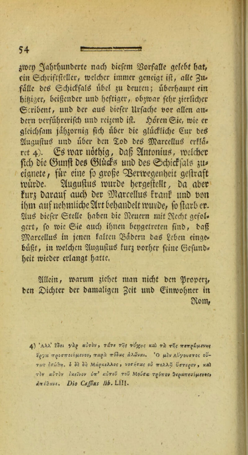 $wep ^a$r$unberte nac^ b*efem ^ÖorfaDTc gefe&f bat, ein ©chriftjMcr, toe(d)cr immer geneigt ig, atte 3«* fälle beß ©chicffatö übel $u beuten; überhaupt ein beiger, beigenber unb heftiger, obgpar fcfjr gcrfid)cr ©■.ribettf, unb bei* auß biefer Urfadje per allen an* bern t>erfiif>rerifd> unb reijenb iff. £oren ©ie, tpic er gleid)fam jähzornig fid) über bie glucflidje @ur betf Sluguftuö unb über ben £ob beß 3ftarceEu3 erfla* ret 4). €£tt>ar uofbtg, Daf? 2(nfontuef, welcher pd> bie ®unft Des ©ludtf unb Des (£>d)tcffalo eignete, für eine fo große Verwegenheit gegraft würbe. $(ugutfut> würbe bcrgetfeflt, ba aber furj Darauf aud) Der ^arceduö franf unb Don ihm auf nebmücbc 2(rt behanbelt würbe; fo fiarb er. 5iu£ biefer ©tede haben bie feuern mit diedht gefot* gert, fo tpie ©ie and) ihnen bepgetreten ftnb, bag 5)tarceßu3 in jenen falten Qbabern ba3 £cben einge* f>üf;t, in tpeld)cn 3tugufiu3 furj porßer feine ©efunb* f;eit lieber erlangt h^tte. 3Weitt, warum gehet man nicht ben ^Jroperj, ben £)id)ter ber bamaligen ^cit unb (^imvoßner in 3vomr 4) ’aäa’ Viel yifcf seiriv, rare rif? rl’x'-K xs) rli r?f 7r*w-g£f4£V>fv ’tqya irqofxoibluvov, tu.qx Tropus &\2vxi. 'O ftlv fJj'/ovsTOc, ou- tm? hruby. o §} MagKfAAoc , od ve>.Ky LVrsgcv > x*i rlv airov ineTvov v-rr’ aörou roü MouCct 7gjirov &fg«7r;vj/x?y»f> &%£$xvt, Dio Caßtts lib. LIII.