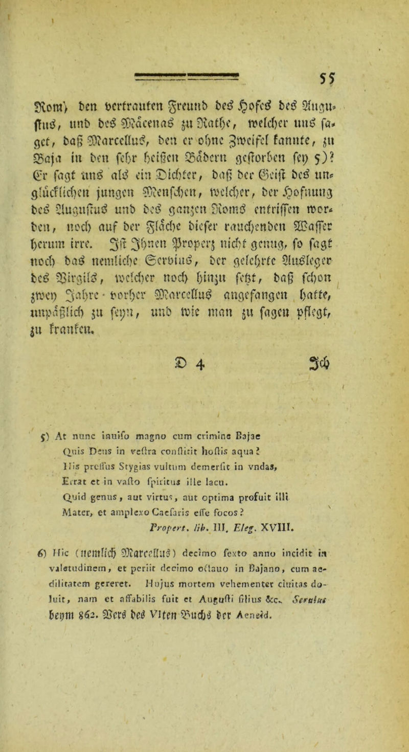 \ 3lora> ben bcrfremfen $reuttb be£ J^pfed be£ $ngu> jTutf, ttnb bc^ SÄäcenaö juSXat&e, welcTjcr uu$ fa* gef, baß $iarceflu£, ben er of>nc ^weifef farmte r gtt S5öja in ben fc(jr fjeißen Q5abcrn geßor&en fei) 5)? (fr fagt nn$ altf ein JDldjfcr, baß ber ©eijl bed un* glucftidjen jungen $Oienfdjcn, twld}er, ber jjofumig bcö Slugujruä unb bcö ganzen SKornö enfriffen mer* ben, nod) auf ber giadK biefer raud)enbcn SEBajfec fycrum irre. 3*)ncn ^Jropcrj nidjt genug, fo fugt nod) ba$ nemlidjc ©erbiuö, ber gefcfjrfc 3lu$fcgcr bc6 Sßirgitö, welcher nod) (jin$u feßt, baß fd)on jwei) 3'.d)re • borfjer SOffarcellu^ angefangen Ijaffe, mtpaßlid) jtt fepn, unb tvic man $u fageu pflegt, jn franfen. £> 4 3* j) At nunc inuifo magno cum crimine Bajae Qois Deus in vcllra conflirit hofiis aqua l llis prcllus Stygias vultmn demerfit in vndas, Eirat et in vaflo fpiritui iiLe lacu. Quid genus, aut virtu<:, aut optima profuit Uli Mater, et amplexo Cacfaris eile focos? Fr oper t. Hb. III. Et eg. XVIII. 6) Hie (nemlldö SDIarcellUä) decimo fexto anno incidit i.i valatudinein, et periir dccimo odlauo in Bajano, cum at- diiitntem gereret. Ho/us mortem vehementer citritas do- luit, nam et aflfabilis fuit et Augufli ßlius &c* Serufui ietjm 862. Cöcrö betf Viten 5>uc0$ ber Aeneid.