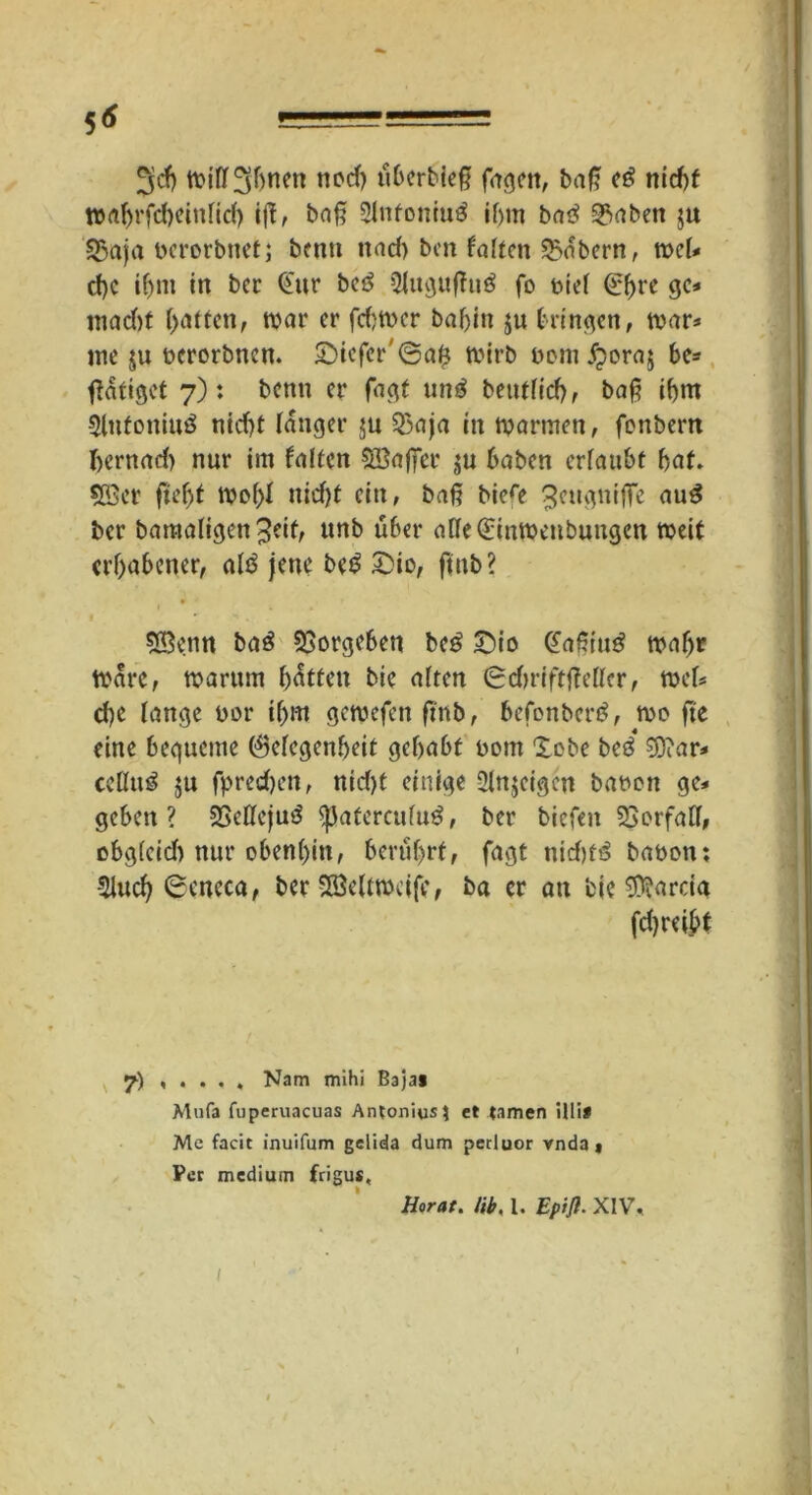5* 3$ tt>itt3bwn noch ubcrbief? fügen, baf? e£ nicf)f waf)rfd)cinfic() ijf, baf? 2Infoniu$ if)m ba3 35aben $u 55aja uerorbnet; benti und) bcn falten labern, tuet* cf)C if)m in ber @ur be£ 3tugufhi£ fo uiet Qr^rc ge* mad)t Ratten, tuar er febtver baf)in ju bringen, mar* me $u uerorbnen. £)iefer'6afj tvirb oom fporaj be* (tätiget 7): benn er fagt un$ beutficf> f baf? ihm 3lufoniu3 nicht tanger $u 23aja in mannen, fonbern I>ernad) nur im falten Gaffer ju haben ertaubt bat. 5ffier ftefjf mof)t nicht ein, baf? biere 3eugniffe au$ ber bamatigen%eit, unb über a(te(£inmenbungen weif erhabener, aI3 jene be$ £>io, ftnb? < • *» . 58enn baö 33orgeben be£ £)io (fafiiug matjr mare, mumm batten bic atten 6du’iftjMtcr, met* d)e tange oor ihm gemefen ftnb, befonbertf, me fte eine bequeme 0etegenbeit gebubt uom lobe beö €0?ar=» cettuö $u fpredjen, nid)t einige 2lnjeigcn bauen ge* geben? SSettcjuö ^Jatcrcutuö, ber biefen SSorfaCt, obg(cid) nur obent)in, berührt, fagt nid)t£ bauen: 5iuch 0eneca, ber >Söeltmcife, ba er an bie $?arcia fdjreibt 7) , . . , , Nam mihi Baja« Muf3 fuperuacuas Antonius: et tarnen Uli* Me facit inuifum gelida dum perluor vnda« Per medium frigus, Horat. lib, 1. Epift. XIV. I
