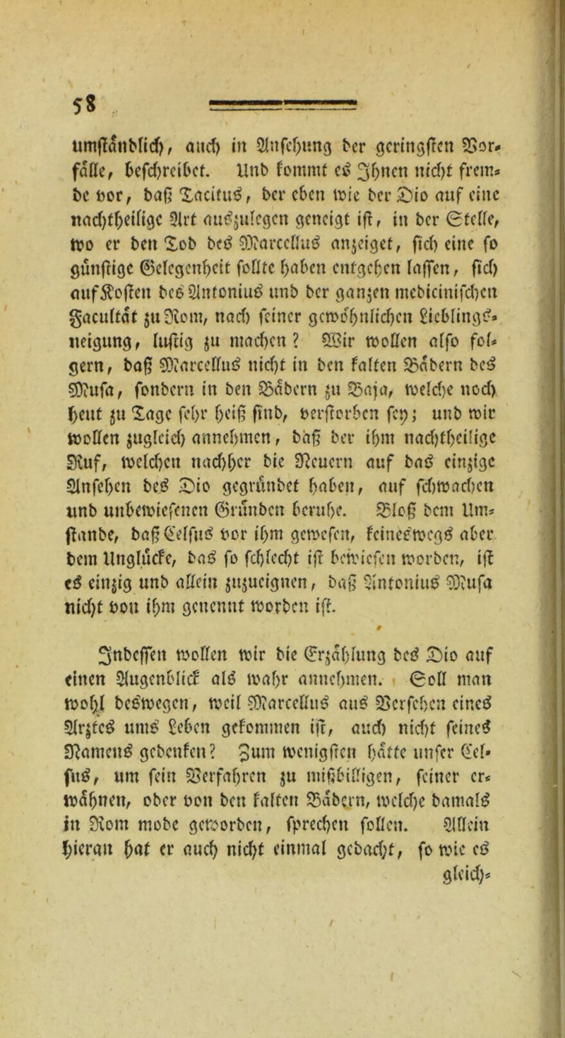 5g l umßanblid), and) in SJnfeljimg bcr gcringßcn 2Sor* falle, befhrcibct. Xlttb f'ommt c£ 3hncn nicht freut? be bor, baß Xacitu^, bcr eben wie ber ©io auf eine nadßheiltgc 2lrt ouäjulegcn geneigt iß, in ber Steife, Wo er ben Xob bc$ Oftarccllue anjeiget, fiel) eine fo gütiftigc (Gelegenheit folltc haben entgehen laßen, fid) <mf$oßen bc$2litfoniuö unb ber ganzen mcbicinifd)ctt gacultat juÜiom, nad) feiner gewöhnlichen Lieblings?» iteigung, lußig $u machen? 5Q?ir wollen alfo fol- gern r *>aß COiarccHuö nicht in ben falten labern be$ 5D?ufa, fonbern in ben labern ju £5aja, weldje nod) heut $u Xagc fcf>r heiß ßnb, berßerben fcp; unb wir wollen juglcid) annebmen, baß ber ihm nadßheiligc Svuf, Welchen nachher bie feuern auf baö einjtge Slnfehcn beö ©io gegränbet haben, auf fehwaehen unb unbewtefenen (Gninbcn beruhe. 95loß bent Um? ßanbe, baßQelfuö bor ihm gewefen, feineewegä aber bem Unglucfe, baö fo fcfjfccht iß behnefen worben, iß <$ eitrig unb aßein jnjueignen, baß Sfafoniud sgjufa nid)t bou ihm genenut worben iß. # 3‘ttbeffen wollen wir bie Stählung bc3 ©io auf einen Sfogcnblicf alö wahr annehmen. Soll man wof)l beewegett, weil S9tarceßu$ au£ SScrfdjcn eincö 5lrjte^ utue £ebcn gekommen iß, auch nicht feinet SftameitS gebenfen? 3um wenigßcn hafte unfer Qtel* fitö, um fein Verfahren ju mißbilligen, feiner er* wetten, ober bon bcu falten SBabcrn, Welche bantal$ iit 9\om mobe geworben, fprechett follcn. Slttcm hieran hat er auch nicht einmal gcbad;t, fo wie cs> gleich? N I