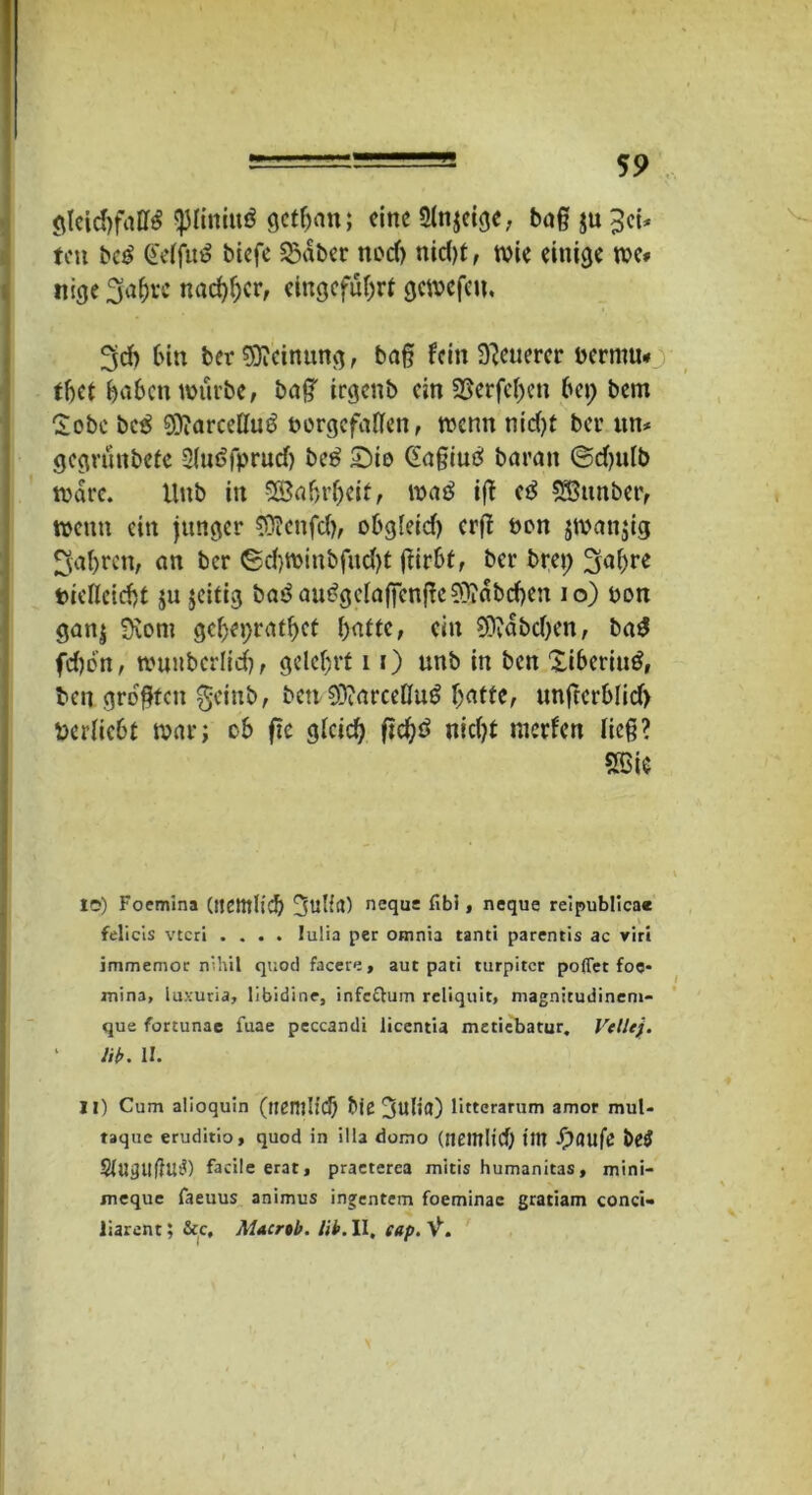 gleichfalls <piini«ö gethan; eine 5ln$eige, baß ju ^et* fett bcS Qferfit^ biefe SSäber nod> nid)t, tvie einige rce* nige3'af)rc nachher, eingcfuljrt gewefen. 3d> bin ber Meinung, baß fein teuerer berntu* tfjct haben würbe, ba£ irgeub ein 35erfcl)cn bei; bem Sobc be$ 9)?arcelluS borgefatlen, wenn nid)t ber tut* gegründete SluSfprudj bcS £)io Gaßiutf barmt ©djulb wäre. Hub in SSabrbeif, waö iß cS 933ttnber, wenn ein junger 93?ettfd), obgleid) erfl bon jwattjig fahren, an ber ©d)Winbfud)t ßirbt, ber bret; Jjahre biellcicht ju jeitig baSau£gclaffenße9)idbd)en io) bon gan$ Sxom gcbeijrafhct hatte, ein 59vdbd)en, baS fdwn, wuubcrltch, gelehrt 11) unb in ben XibcrittS, ben größten getnb, bew SOiareeßuS hatte, unjterblid) Derlicbt war; ob ftc gleich ftd)ö nicht merfen ließ? SBie IC) Foemina (tjetttlic!) Sulfit) nequs fibi, neque reipublicae felicis vteri .... lulia per omnta tanti parentis ac viri immemoc nihil quod facere, aut pati turpitcr poflet foe- inina, luxuria, libidine, infc&um reliquit, magnicudineni- que fortunae fuae peccamli licentia metiebatur. Veile}. Hb. II. II) Cum alioquin (nCHlIid) Me 3ulid) litterarum amor mul« taque erudirio, quod in illa domo (nciltlld) litt Jpaufe t>e£ §(UgUflUt?) facile erat, praeterea mitis humanitas, mini- meque faeuus animus ingentem foeminae gratiam conci- liarent; &c, Macrtb. Hb. II, eap. V.