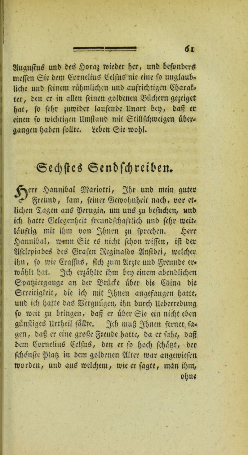 2lugußu3 unb bei? £ora$ lieber her, unb befonberg meffen 6te bem (Eerneliuö £elfuö nie eine fo Unglaube lid)c unb feinem rühmlichen unb aufrichtigen Gharaf* ) ter, bett er in allen feinen golbeneu Q>üd)ern gejeiget bat, fo fel)r jumiber laufenbe Unart ba;, baß ec ? einen fo midjfigcn Umjlanb mit (Sfiflfdjmeigen über* j gangen haben füllte. Seben 0ie wohl» ©elftes ©enbfdjtet&en. ^err jjjantiibal Sttariotti, nnb mein guter <r greunb, fam, feiner Gewohnheit nad), cor et* lidjen lagen au£ ^Jerugia, um un£ ju befud)cn, unb id) hotte Gelegenheit fmtnbfd)aftlid) unb fcf)r weit# lüuftig mit ihm bon fjföitcn fpreeben. £err jjjiannibal, rotnn 0ie eti r.idjt fdjon mißen, ift bet 2tfclcpiabe3 bcö Grafen D?eginalbo Stnfibci, welcher ihn, fo mie (Eröffnt, fid> jnra 3ir$fe unb greuube er* mahlt hat. %tf) crjaljltc ihm bei; einem abenblid)ett 0paf$iergange an ber ^rücfc über bie @aina bie ©treitigfeit, bie id) mit 3&nen angefangen hatte, «nb id) hatte baö Vergnügen, ihn burd) Ueberrebuug fo mcit ju bringen, baß er übcr©ie ein nid)t eben günfageD Urtheil fällte. ^cl) muß 3haen ferner fa* gen, baß er eine große §reube hatte, ba er faf)e, Daß bem Gorneliuö QlelfuS, ben er fo hod) fd)cßt, bet fchonße <JMatj in bem golbencn Qllfer mar angemiefett morben, unb au6 welchem, mieerfagte, mgn ihm, ol;ne