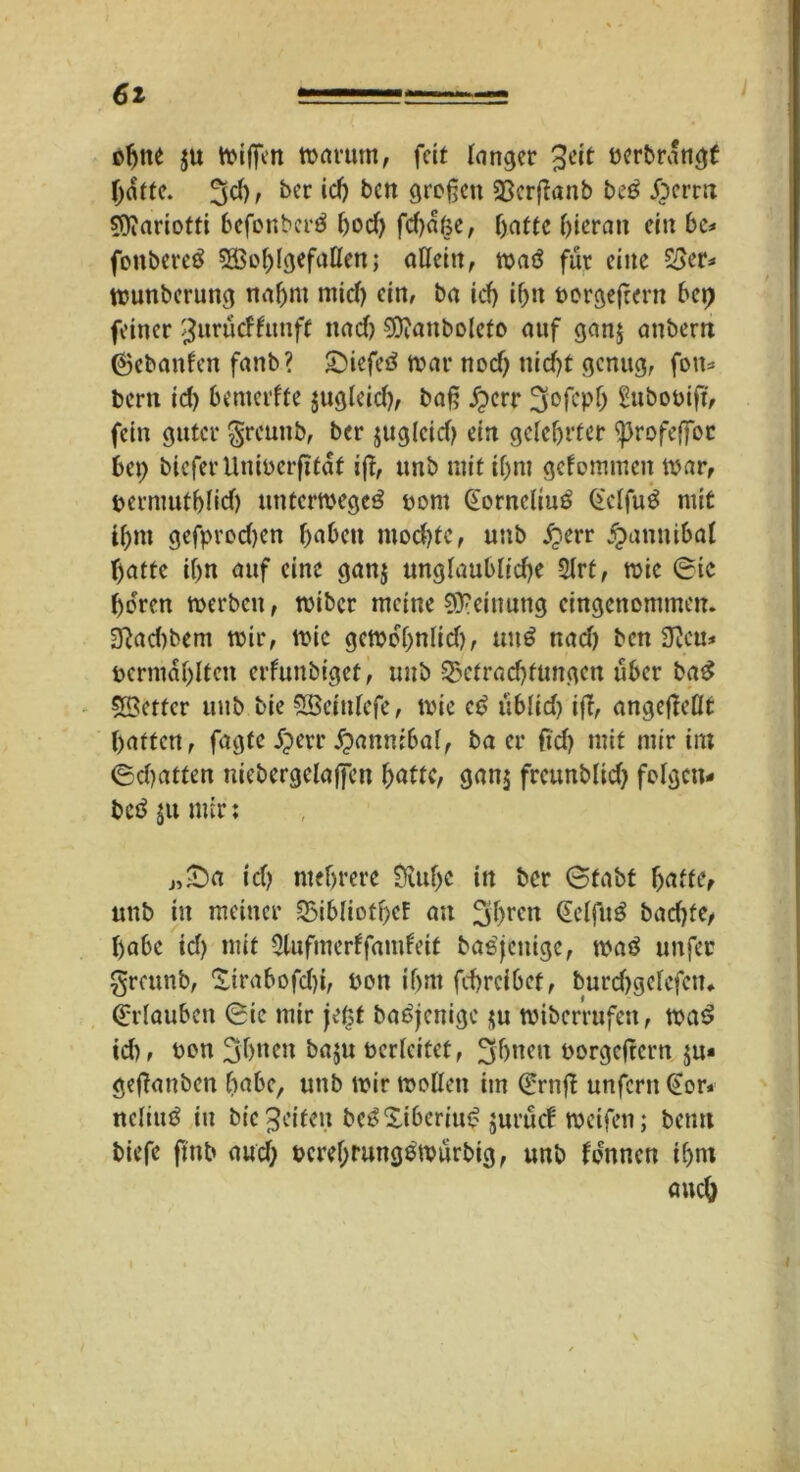 oljtte $u miffen marutn, fett langer 3eit berbrangf hatte. %d), ber ich bctt großen 23crßanb be5 £crrn SDiariotfi befonberä tjod) fdjafce, hatte hieran ein 6c* fonbereä 535o^IgefaKen ,* allein, maö für eine £3er* ttmnberung na6m mid) ein, ba id) if>n borgefrcrn 6ep feiner SJuräcffunft itad) 9ttanboteto auf ganj anberrt (gehanten fanb? JDiefeä mar nod) nid)t genug, fott* bern id) benterffe jugteid), baß £err 3'0fcptj £ubobift, fein guter greunb, ber jugteid) ein gelehrter <profeffoc bet; bieferUniberfitat ijt, unb mit if>nt gefommen mar, bcrmuthtid) untermege^ bont (Eornctiuö Getfug mit i6nt gefprod)en haben modjfc, unb jjerr ^anttibal hatte ihn auf eine gan$ ungtaubtid)e 2trt, mie Sic hören merbett, miber meine Meinung eingenommen. 3^ad>bent mir, mie gcmof;n(id), uu$ nad) ben 9?eu* bcrmabltcn erfunbiget, unb -Sgctradjtungen über ba£ SBcttcr unb bie StBeintefe, mie c£> übtid) iff, angefleflt hatten, fagte jjerr £annibal, ba er ftd) mit mir im Schatten niebergclajfen hatte, gan$ frcunblid; folgen* beäjunur: j,£)a ich mehrere £M;e in ber Stabt hatte, unb in meiner 25ibIiotf)cf au 3hren bad)fe, habe id) mit Elufmerffamfeit basjeuige, ma3 nufer greunb, £irabofd)i, bon ihm fehreibet, burdjgetefctu (Erlauben Sic mir jetjt baöjcnige $u miberrufen, ma$ id), bon 3hnen baju berteitet, ^hneu borgeftern ju* gefianben habe, unb mir motten im SrnfT unfern (Eor* nctiuö in bie Reifen beöSiberiu^ jurüc! meifen; betm biefe ffttb and; beret)fungemürbig, unb tonnen ihm auch l