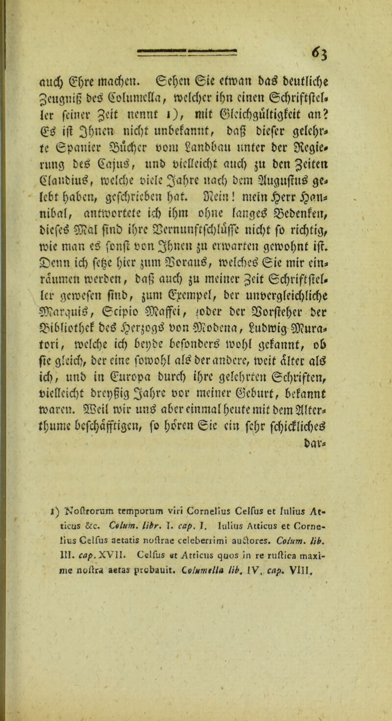 aud) <£f)re machen, Scheit Sie etwan baß beutfid)* ^eugnifj beß (Eoluntcffa, weldjcr ihn einen Sd)rift(M* ler feiner %üt nennt i), mit ©feichgultigfcit an? (£ß iß 3(>nen niefjt unbefannt, baß tiefer geleljr* U Spanier 2$ud)cr üont Raubbau unter ber 3vcgie* rung beß (Eajuß, unb pictteid)t attdj $u ben 3eitcn Gtanbiuß, n>cld>e Diele 3af>re nad) bem -Slugitßuß ge* lebt haben, gcfchricben hat. Sftein! mein jperr £an* nibal, antwortete id) ihm of)ue langeß 23cbenfen, biefeß 5aüI ftnb if>rc &erntmftfd)lufic nid)t fo rid)tig, wie man eß fonft oon 3(jncn $n erwarten gewohnt iß. Senn id) fefsc t?icr jum 23orauß, weldwß Sie mir ein* raumen werben, baß auef) ju meiner $cit Sd)riftßc(* Icr gewefen ßtib, $um (Stempel, ber unpcrgleid)licf)e sü^arguiß; Scipio $Diafifei, iober ber -Sorßeher ber QMblictljcf beß jjerjogß Don SÜiobena, £ubroig 9)?ura* fori, welche id) bepbe befonberß Wohl gelaunt, ob fte gleid), ber eine fowohl alß beranbere, weit alter alß id), uttb in Europa burcf) ihre gelehrten Schriften, t>iefleid)f brepßig 3<tl)oe öor meiner ©eburf, begannt waren. 2Beil wir utiß aber einmal heute mit bem 2Utcr* tljume befefjäfftigen, fo hören Sic ein fcf;r fd)idlid)eß bar* l) Noflrorum temporum viri Cornelius Celfus et Iulius At« ticus &c. Ctlum. libr. I. cap. J, Iulius Atticus et Corne- lius Celfus aetatis noftrae celeberrimi au&ores. Co/um. lib. III. cap. XVII. Celfus et Atticus quos in re ruftica maxi- nie noflra aetas probauit. Qtbtmtlla Hb, IV, cap. VIII,