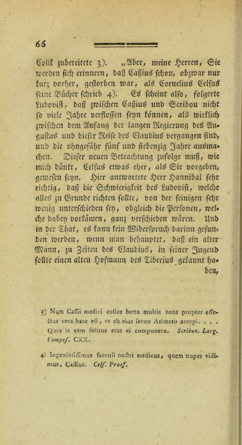 ■/ 66 — Golif jubcrcifcte 3). „Ölbcr, meine Herren, (Sic werben ft'd) erinnern, bog ©aßiuö fdjen, obzwar nur für,; oerber, geserben war, al£ @orncliu£ @elfu£ feine Qhicfyer fdjricb 4). (£d fd)etnt alfo, folgerte £ubobiß, baß jmifcl)en Gaßiutf ttnb (Scribou nid)t fo öiele ^af>re nerfloffen fa;n fonnen, al$ wirf(id) $toifcl)cn bem Anfang ber laugen Regierung bcö £lu* gujtud unb biefer jföeifc bc£ ®aubiu$ vergangen finb, unb bie ofjngefabr fünf unb ftebenjig 3af)rc autfma* d)cn. £>icfer neuen 25efrad)fung jufolge muß, wie mid) bunft, Gelfu3 etwa£ el)er, a(3 (Sie porgeben, gewefen fepn. £>icr antwortete j?crr jjannibal fcf>c rid)tig, baß bie <Sd)Wierigfeit be£ Subobift, we(d)e alle£ 511 ©runbe richten follfe, pon ber feinigen feljt wenig ttnterfdnebeu fcp, obgleich bie ^erfouen, wel- che babep porfamen, gau$ Perfdgeben waren. Unb in ber £f;af, c£ rann fein SBiberfprud) barimt gcfun= ben werben, wenn man behauptet, baß ein alter' 9J?ann, ju feiten be£ Glaubiud, in feiner ^ngeub foßte einen alten fjefmaun beä Xiberiuö gefannt ha- ben, 3) Nam CaHii medici colice bona multis nota propter effe- ftus vera hacc eft, vt ab eius feruo Atiineto accepi. . . . Quia is eam folitus erat ei componere. Scribou. Larg. Compof. CXX. j 4) IngenioiliTimus faeculi noftri medicu3, quem nuper vidi« rrms, Cafllus. Ctlf. Prac/, 1 / I