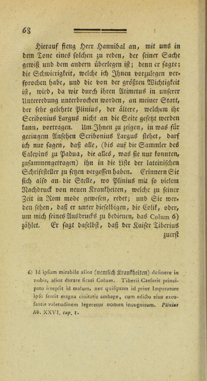 hierauf ficng #err #anni6al ott, mit und in bern Xotic eined folcfyeit ja rebcn, bcr feiner ©ad)e gewiß unb bem anbern überlegen iß; benn er fagte; bie ©djmierigfeit, wcldje id) 3ftncn borjulegen »er* fprodjcn ()abe, nnb bic bott ber größten SSidjtigfeit ifr, wirb, ba wtr bnrd) ibrett 2ltimefud in nnferer lluterrebung untcrbrod)cn worben, an meiner ©tatt, ber febr gelehrte ^Jliniud, ber altere, melden i()r ©cribouiud £argud nid)t an bie ©eite gefcöt werben fattn, bortragen. Um 3b«en ^n jeigen, in wad fiir geringem 2lnfel)en ©criboniud Sargud flehet, barf id) nur fageit, baß alle, (bid auf bic ©ammler bed Galepind $u sßabua, bie aßed, wad ß'e nur founten, jufammengefragen) if)n in bie £iße ber Iateinifd)cn ©djriftjMer ju fefsen bergejfen haben. Erinnern ©ie ftcl> alfo an bic ©teile, wo ^liuiud mit fo bielcm ^aeßbrue! bon neuen 5vranfbeifen, weld)c $u feiner 3eit in 9iont mobe gewefen, rebet; unb ©ie wer» beit fel;en, baß er unter biefelbigcn, bie Golif, ober, um mid) feined 2Iudbrucfd $u bebienen, bad Colum 6) jaulet. <£r fagt bafelbß, baß bcr Inifer ^iberiud jucrß 6) Id ipfum mirabile alios (itemlid) Äranf^ßifcn) dcfinere in nobis, alios dtirare ficuti Colum. Tiberii Caefaris princi- patu irrepfit id malum, nec quifquam id prior lmperacore ipfo fenlit magna ciuitatis ambage, cum edido eius excu- fantis-raletudinem legerctur nomen incognicum. Vilnius lib. XXVI. cap. I.