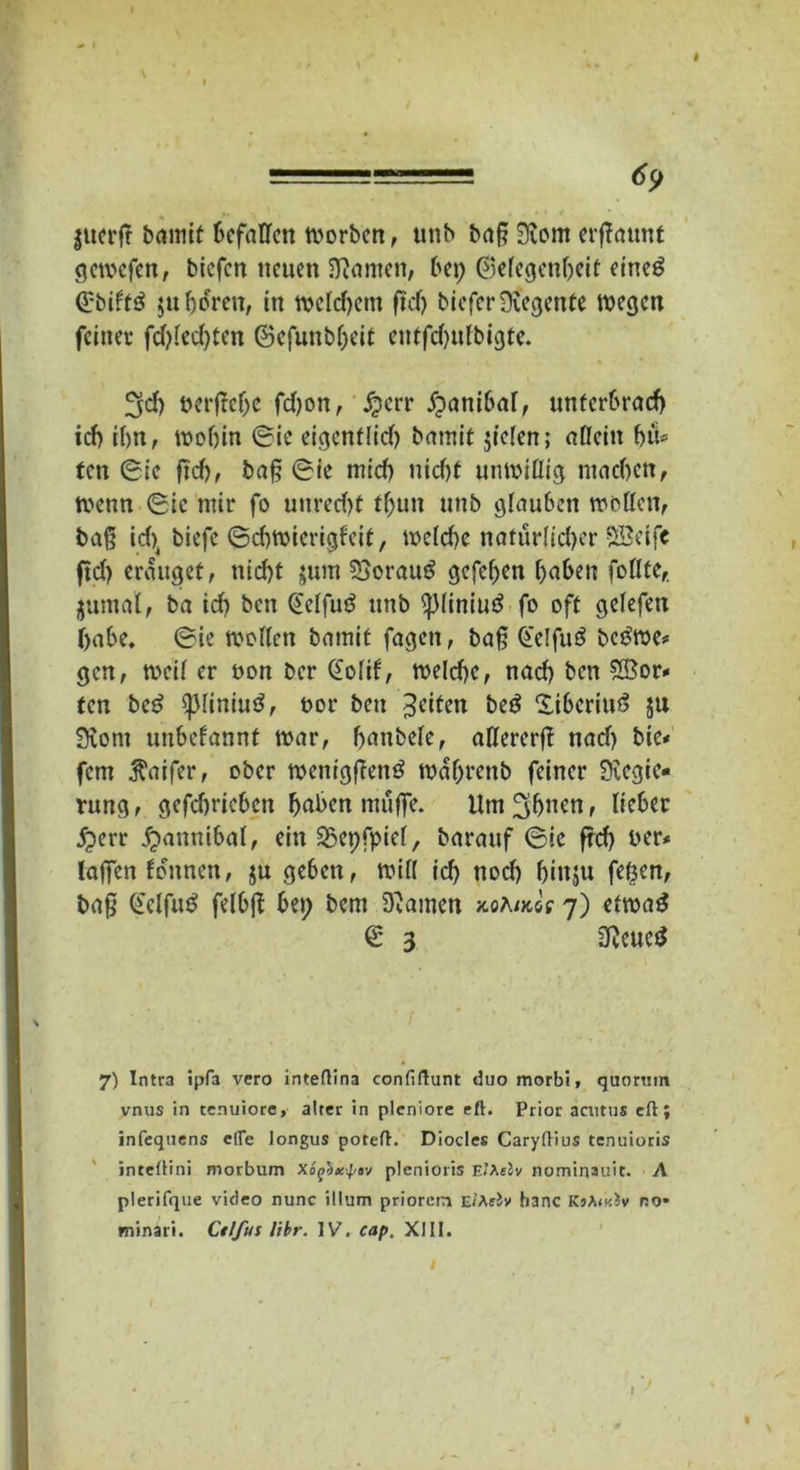 ======== 69 jucrft baniit Befallen worben, unb ba§ Rom erffaunt gewefen, biefen neuen Manien, bei; ©elegenbeif eined ©biltd $u hören, in ti>cfcf;cin ftd) biefer Regente wegen feinet fd)ied)ten ©cfunbljeit entfd;ufbigte. 3d) berfteljc fd)on, #crr fpanibal, unterbrach id> ihn, wobin ©ic eigentlich bamit fielen; allein btU ten ©ic fich, baf? ©ie mid) nid)f unwillig machen, wenn ©ic mir fo uured)t tf;un nnb glauben wollen, baß id)4 biefe ©d)Wierigfeit, wcld)e natürlicher SSeife ftd; eräuget, nid)t juitt SSoraud gefeben haben follte, jutnal, ba id) ben ©elfud nnb piniud fo oft gelefen habe, ©ie wollen bamit fagen, ba§ ©elfud bedwe- gen, weil er bon ber ©olif, welche, nach ben £Öor» ten bed spiiniud, bor ben feiten bed Xibcriud ju Rom unbefannt war, hanbele, allererfl nad) bie- fern ^aifer, ober wenigfiend wdhrenb feiner Regie- rung, gefdiricbcn höben muffe. Um^bncn, lieber £err fpannibat, ein Sßepfpiel, barauf ©ic frd; ber- (affen fdunen, ju geben, will id) nod) fjinju fefeen, baf? ©elfud felbft bei; bem Rainen mAims 7) etwad © 3 Reued 7) Intra ipfa vero inteflina confiftunt duo morbi, qtiortim vnus in tenuiore, alter in plcniore eft. Prior acutus efl; infequens efle longus poteft. Diocles Caryftius tenuioris inteüini morbum Xofixpov plenioris EiAfJv nominauit. A plerifque video nunc itlum priorein Ei’ArJv hanc KnAmiv no* minari. Ctlfut libr. IV. cap. XIII. 1