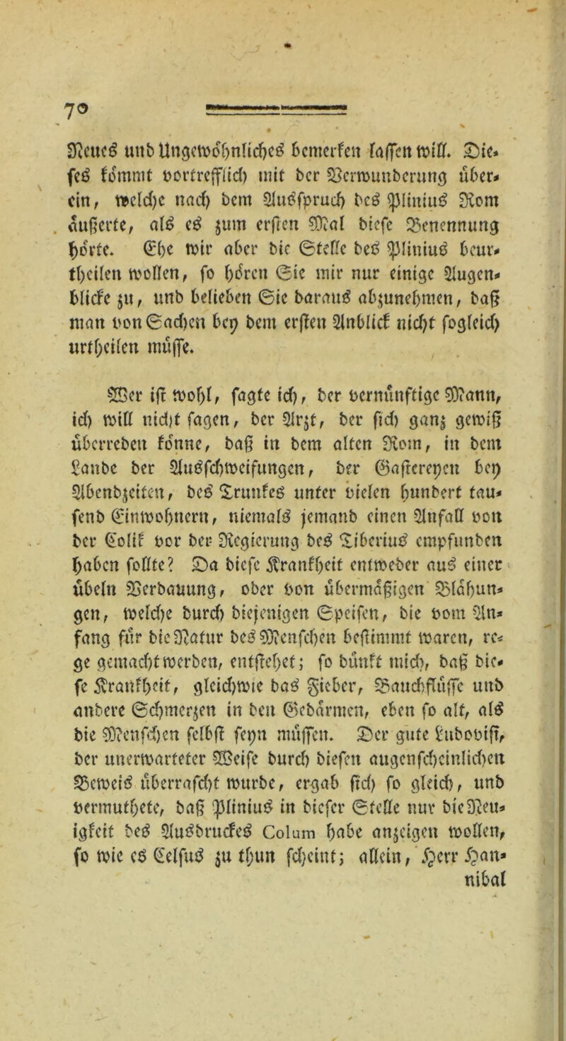 7® 3icuc$ unb Ungewöhnlich bcmerfett faßen tttfif. Sie* fe$ fommt vortrefflid) mit bcr 23crwunbcrung über* ein, weld)C und) bem 3luöfprud> bcö <j)liititu? Siont äußerte, alt? eg juin erften sff?al biefe Benennung horte. (£l)e wir aber bic Stelle bet? ^Jliniug bcur* tl)eilen wollen, fo htfrett Sic mir nur einige 2lugen* bliefe $tt, unb belieben ©ic baraug abjunebmen, baß matt von©ad>cn bep bem erßeit Slnblicf uid)t fogleid) urteilen muffe. Sffier ifi woljl, fagte id), ber vernünftige 0D?amt, id) will uid)t Tagen, bcr Slrjt, ber ftd) gan$ gewiß überleben fo'nne, baß in bem alten Stein, itt bem Saube ber 2Jugfd)Wcif«ngcn, ber ©aftcrepctt bep Slbenbjeiten, bc£ Sruttfeö unter vielen bunbert tau* fenb (Einwohnern, niemals jemanb einen Unfall vett ber Golii vor ber Regierung beg liberiut^ empfunben haben feilte? Sa biefe Äranfl>eit entweber aug einer Übeln SSerbanung, ober von übermäßigen SSlaßun* gett, welcße burd) biefenigen ©peifen, bie vom 5ln* fang für bicÜZatur beg 5Dienfdjen beßimmf waren, re* ge gemad)twerben, cntfrcf>ef; fo bünft tuid), baß bie- fe 5vranll)etf, gleichwie bag gieber, S5aud>flüffe uitb attbere (Sdjmcrjen in beit ©ebarmen, eben fo alt, alg bie ®fenfd).en fclbß feptt muffen. Ser gute tttbovift, ber unerwarteter SBeife burd) biefeit äugenfd)cinlid)cn SScweiö überrafd)f würbe, ergab ftd) fo gleid), unb Vermuthefe, baß fMiniug in tiefer ©feile nur bieÜJeu* igleif beg Slugbrucfeg Colum habe anjeigett wollen, fo wie ($ £elfug $u tf;«n fd)cittf; allein, £crr £an» nibal