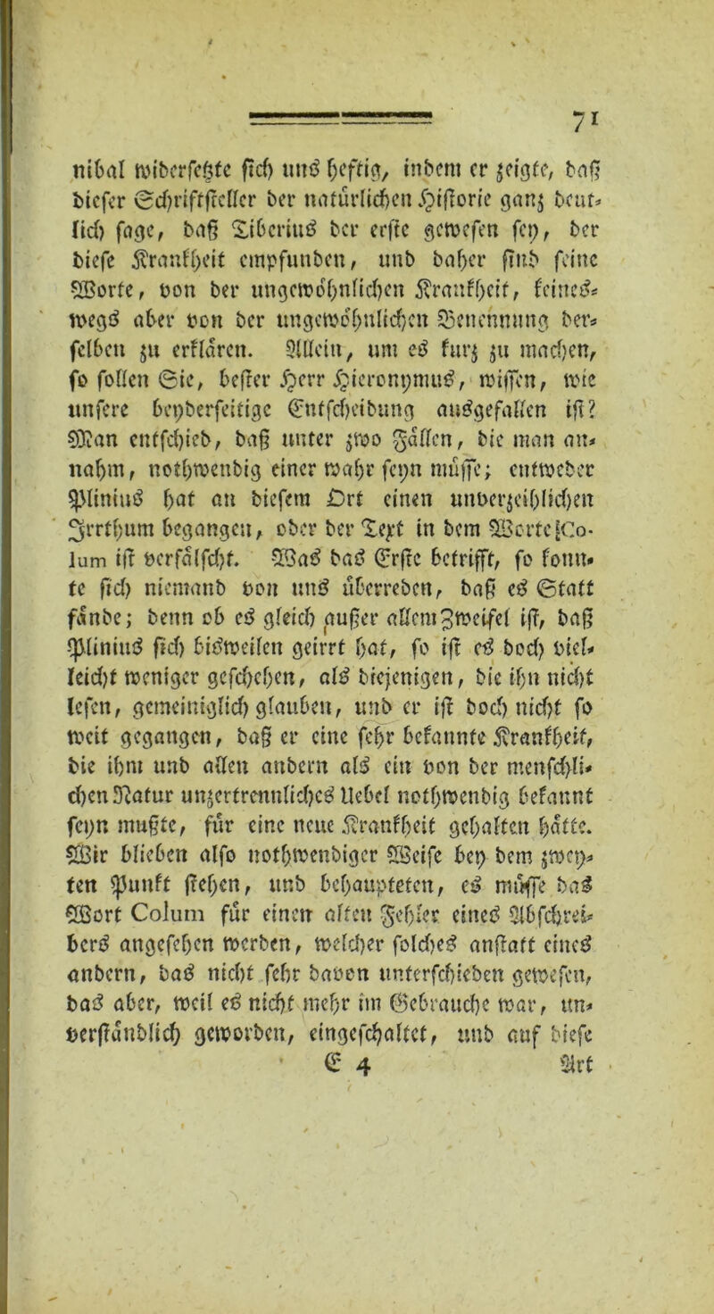 ntOal wi&crfc&fc ftcf> uttö heftig, tn&cm er $eigfe, baß biefer (ScbriftjMcr ber natürlichen £iftorie gan$ beut* ttd) fage, baß Xibcritiö ber erfte gemefen fcp, ber biefc jfranffjeit empfunben, unb baber fiub feine SBorfe, pon ber ungctrobntid)en $ranfbcif, feinet tpegö aber pon ber tmgetpof)nltd}cn Benennung ber* fclbeti ju erftaren. 5lUctti, um e$ fur§ $u madjen, fo fotten 6ic, befrer £err Jjieronpmu#, irijfen, tute unfere bcpberfeldgc <£nffcfyetbung ausgefallen tft? ©Jan cntfd)ieb, baß unter jroo gatten, bie man au# nahm, notbtuenbig einer wahr fepn müfic; ctiftpeber sjMiniuö bat an biefem ßrt einen unperjeibltdjen Jgrrtbum begangen, ober ber Xejet in bem 3Üerfc[Co- lum i|t Pcrfalfdjf. ©ad bad Qjrjtc betrifft, fo fotm» te fid) niemanb pon und überreben, baß cd (Statt fanbe; benn ob cd gteid) außer attcm^fPetfet iß, baß *ß(iniud fid) bidtpeiten geirrt bat, fo tft cd bod) Piet* Ieid)t weniger gcfd)eben, atd btejenigen, bie ihn nicht iefen, gemeiniglich glauben, unb er iß bocf> ntcf>t fo tpcit gegangen, baß er eine febr befatinfe$ranfbeif, bie ibnt unb alten anbern atd ein pon ber menfd}li* d)en Statur unjerfrenntidjed liebet notf)tt>enbig befaunt fepn mußte, für eine neue .^ranfbeit gehalten batte, ©ir blieben alfo uothtuenbiger ©eife bep bem jtoep* ten $}5unft ßcben, unb behaupteten, ed muffe bad ©ort Colum für einen alten gebiet einet? Sl&fdjrefc berd angefeben tuerben, tpeteber foldjed anßaft ciitcd anbern, bad nicht febr bauen untcrfcfjiebcn getpefen, bad aber, tucit ed nicht mehr nn ©ebrauebe mar, ttn* pcrßünblicb geipovbett, eingefebattet, unb auf biefe