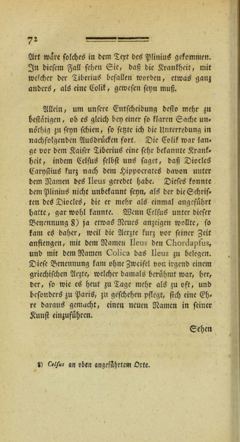 7* 5lrf Ware folcbetf in bcm %<pt be£ $liniu$ gcfcmnien. 3n tiefem galt fef>eu (rie, ba§ bte 5vranff>eit, mit me^cbet* ber Xiberiutf befalle» morben, etma£ gauj anbertf, al6 eine Gold, gemefen fei;« mu§. Allein, um unfere Guffdieibung bcflo mehr $« betätigen, ob ctf gteid; bei; einer fo flaren 6ad)e un* notfjig ju fepn fcf)ien, fo feiste icf> bic Unterrebung irt uad)folgenben Sluöbrucfen fort, Sie Gold mar lan* ge oor bcm $aifer Xibcriutf eine felyr befanntc $ranf* beit, intern Gelfuä felbfr untf faget, baf? SiccleS Garpftiutf furj nach bem £ippocrate£ taoon unter bem tarnen beö Ileus gerebet l;abe. Siefeö fonnte bem^liniu^ nid)t unbekannt fepn, al£ ber bie ®cf>rif* ten beg Siocletf, bie er mein* atö einmal angeführt batte, gar mobl fanttte. SBcnn Geffuö unter tiefer SBenennung 8) ja etmad 3f?cueg anjeigen mollte, fo fam eg bal;er, meil bie Siebte furj oor feiner anfiengen, mit bem tarnen Ileus ben Chordapfus, unb mit bemSRamcn Colica tag Ileus 511 belegen. Siefe Benennung fam oljnc ^fteifcl öon irgenb einem gried)ifd)cn 2lr$fe, melcber batnalg berühmt mar, ber, ber, fo mie eg beut ju Sage mehr alg $u oft, unb befonberg ju 'parig, ju gefd)ebeu pflegt, fld) eine 0:1;=« re barauS gemudjt, einen neuen tarnen in feiner $unfi einjufül;rcn. €ebett S) Ctifus an oben öngefubrtcm Orte.