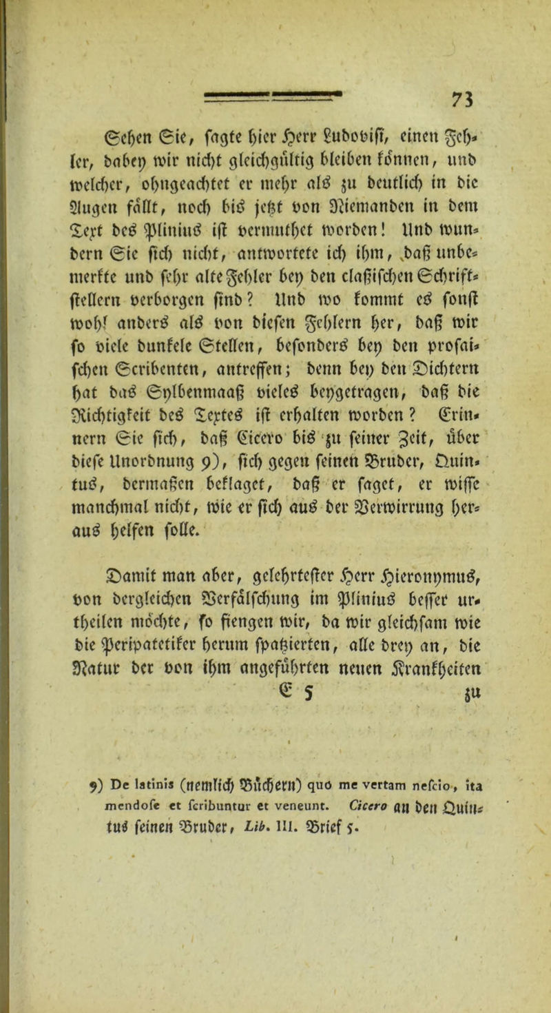 ©eben ©ie, fugte ()ier £err £ubooift, einen gef)* (er, bnbep wir nid)t gleichgültig bleiben fonnen, unb weldtcr, obngead)tet er mehr altf ju beutlid) in bic Singen fallt, ttod) bitf jefct bon Dtfemanben in bent Sej.'t be$ tpiiniuö ifl oermntbet werben! llnb wun- bern ©ie ftd) nid)t, antwortete id) ibnt, vbaß nnbe* merfte unb fef>r alte Rebler bep ben claßifdjen ©djrift- fleHern oerborgen ftnb? Unb wo fommt etf fonfl Wof>f anberö alö oon btefen Reblern her, baß wir fo biete bunlelc ©teilen, befonbertf bep bett profai* fcbeit ©cribenten, antreffen; benn bep ben £id)tern bat baö ©plbentnaaß oielcg bepgetragen, baß bie 3vid)tigfeit beö Zepter iß erbalten worben ? (Erin- nern ©ic ftd), baß Cicero bi$ ju feiner 3c*fr über biefe llnorbnung 9), ftd) gegen feinen Vruber, Üuin* tu£, bermaßen befläget, baß er faget, er wißc manchmal nid)t, Wie er ftd) au£ ber Verwirrung ber- aub helfen folle. Scannt man aber, gelehrterer £err jpieronpnnt#, bon bergleid)en Verfalfdntttg im piniutf befier ur- teilen ntbd)te, fo ftengen wir, ba wir gleicbfant wie bie ^eripatetifer herum fpaßierten, alle brep an, bie Sßatur ber Pott ihm angeführten neuen Krankheiten <S 5 $u 9) De latinis (netltlid) VuCfjent) quö me vertam nefclo, ita mendofe et feribuntur et veneunt. Cicero fljj beit Quitt* tu$ feinen SSrubcr, Ub. 111. «Brief s- 1