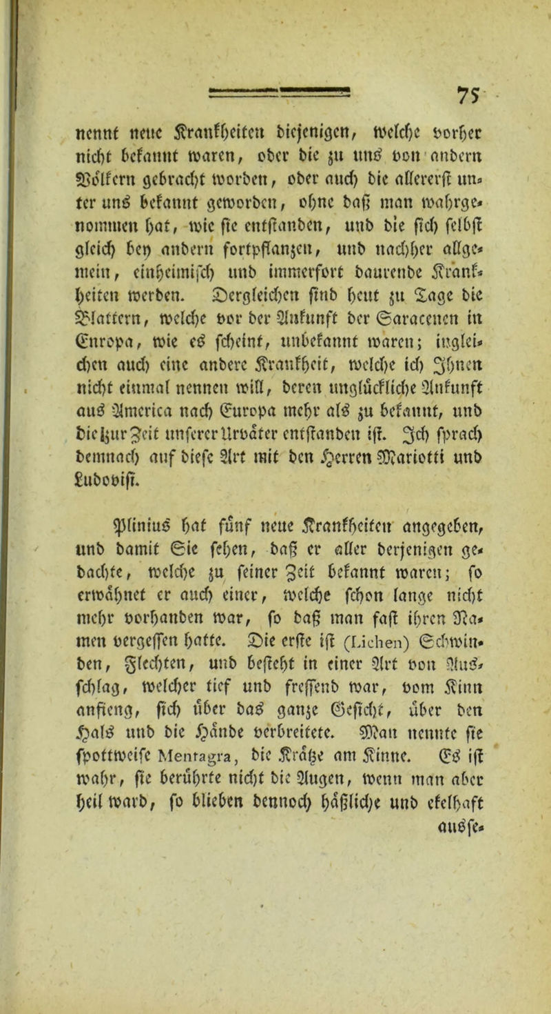 nennt nette $ranfrjeifctt biejenigen, n>ctcf>c porber nicf>t befamtt waren, ober bie $u tttttf non anbern «Belfern gebracht worben, ober aud) bie affererfl un* ter unö befamtt geworben, ohne baß man maljrge* nomtnen bat, wie ße cntßauben, uttb bie ßd) felbß gleich bet) anbertt fortpßanjcn, ttttb ttad)ber allgc* mein, einbeimifd) uttb immerfort baurettbe $r’anf* beiten werben. £)ergleid)cn ß'rtb ßeut jtt Sage bie flattern, weld)e t>or ber Slnfunft ber ©araccuctt in ©nropa, wie cß fd)einf, unbefannf waren; iugleU d)ctt and) eine anberc toufbeit, weld)e id) 3bnen nid)t einmal nennen will, bereit tmglücFIid>e 2lnfttnff aitö America nad) Europa tncbr a(3 $u befattttt, uttb fcieijur^eit unfercrUrbater entßanbett iß. ^cb fptad) bemttad) auf biefc Slrt mit ben Herren 0^ariotti unb £ubooiß. . ' «pliniuo bat fünf neue ftranfbeifett angegeben, unb barnif ©ie feben, baß er aller berjenigett ge* bad)fe, wcld)e ju feiner 3ctt befannt waren; fo erwähnet er and) einer, welche febon lange tt;d)t ntebr norbattben war, fo baß man faß ihren 3Ra* men oergeffett batte. £)ie erße iß (Lichen) ©chwin« ben, glecßten, unb beßebt in einer 3lrt hott 3lu& fdtlag, weldjcr tief unb freßenb war, oom Äintt anßeng, ßd) über baß ganje ©eßd)t, über ben £>al£ unb bie Jpänbe oerbreifete. 2D?att neunte ße fpottweife Menragra, bie $ra($e am $inne. (£ß iß wahr, ße berührte nid)t bie Qlttgen, wenn man aber heil warb, fo blieben benttod; unb cfelbaft aubfe.