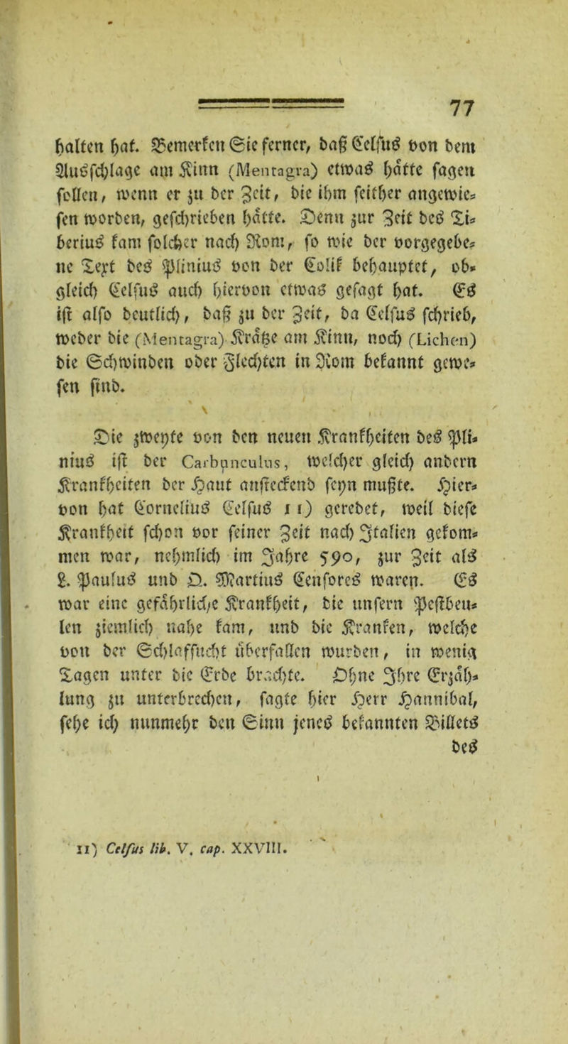 halfen fjaf. S5emerfen ®ic ferner, ba§ Gelfug t>on bent 2lugfd)lage am Kinn (Menragra) etwag hatte fageu feilen, wenn er ju ber %ät, bic ihm fcifljer ungernie* fen worben, gefdjrieben hatte. £)enu jur 3eit beg XL bering fam fptefeer nach SKom, fo wie ber uorgegebe* ne Xejrt beg $|Miniug ben ber Golif behauptet, ob* gleich Gelfug auch hiervon etwag gefugt hat. Gg ift alfo bcutHch, ba£ su ber %tit, bei Gelfug fchrieb, Weber bie (Menragra) Krake am Kinn, noch (Lichen) bie ©chwinben eher §(cd}ten in 2Com begannt gewe* fen ffttb. \ , . £üe jwepfe hon ben neuen Kranfheiten beg <j)li* niuö i|t ber Carbpnculus, welcher gleich anbem Kranfheiten ber dp aut anfrccFcnb fcpn muhte. jpter* non fyat Gorncliug Gelfug 11) gcrebet, weil biefc Kranffjeit fd)on oor feiner $eit nad) ^tnfien geforn* men war, nel)mlich im 2faljre 590, jur 3eit alg 2. ^aufug unb £>. ?0?artiug Geuforcg waren. Gg war eine gefahrlid/e Kranf'heit, bie unfern ^cflbeu* len jiemlid) nahe fam, unb bie Kranfen, welche uott ber ©d>laff«cf»f fiberfatten würben, in wenig Sagen unter bic Gebe brad)fe. Ohne 3hre Grjaf> lung $u unterbrcd)ctt, fagfe hier iberr ^annibal, fef)e id) nunmehr ben (Sinn jeneg bekannten SMlletg beg II) Ctlfui lib. V. cap. XXVIII.