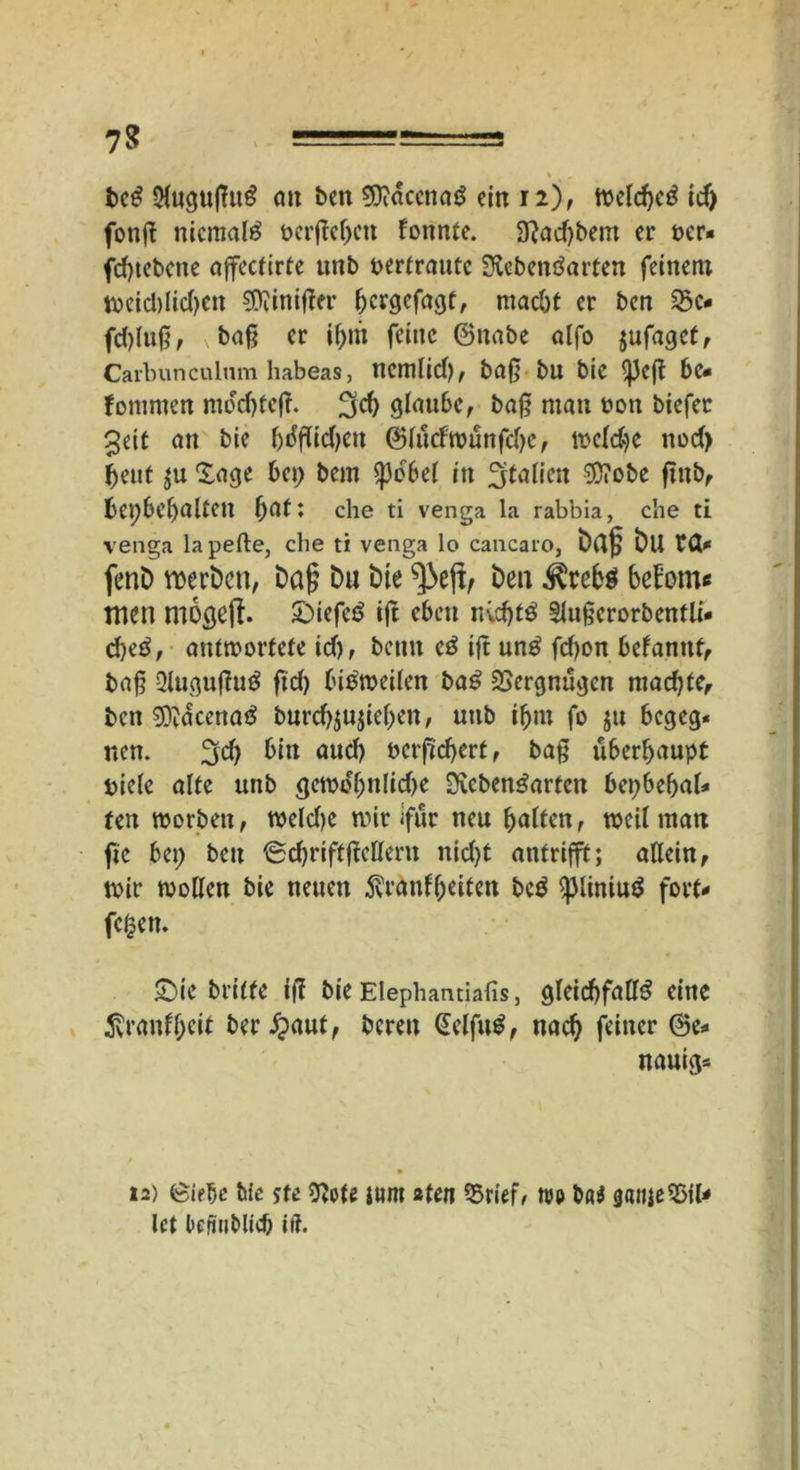 7? =^-=J=--!=3 beS 2Cugu|T«^ cm beit 9)idccnaS ein 12), welches idj fonft niemals berffehen fonnte. Lad)bem er ocr« fd)tebctie affcctirte unb pertraute Lebensarten feinen; weid)lid)ctt $Üiinifter ^ergefa^f, macht er ben £e« fdjlttf;, v baf? er if)rit feine ©nabe alfo jufaget, Carbunculum habeas, ncttllid), bafj btt bie be« fontmen mdchteff. 3$ glaube, baf? man oon biefer 3eit an bie f>i5ftid)cn ©lutfwunfchc, welche nod> beut $u läge bet; bem $pdbel in Italien 35iobe futb, bet;bebalten bat; che ti venga la rabbia, che ti venga lapefte, che ti venga lo cancaro, Dag Du ta* fenD roevDcn, Dag Du Die ^ejt, Den Ärebs bebomc tuen mogeff. tiefes ift eben nvchtS tlufjerorbentli- djeS, antwortete id), benn eS ift unS fd)on befanttt, bafj 2luguffuS ftd) bisweilen baS Vergnügen machte, ben 93?dcenaS burdjjujiehen, unb ibtn fo $u begeg- nen. %d) bin aud) öcrftchert, ba§ überhaupt Diele alte unb gewd(jnlid)e Lebensarten bepbehal- ten worben, weld)e wir ifur neu halten, weil man ftc bet; ben Schriftffettern nid)t antrifft; allein, wir wollen bie neuen $ränf(jeiten bcS <pliniuS fort- fegen. $Die Dritte iff bie Elephantiafis, gleichfalls eine 5vranfheit ber^aut, bereu GelfuS, nach feiner ©e- nauig* 12) töidjc Me ste Lote jttm aten 5>rief, too böi gatije2>tl- let licfiiiMid) iil