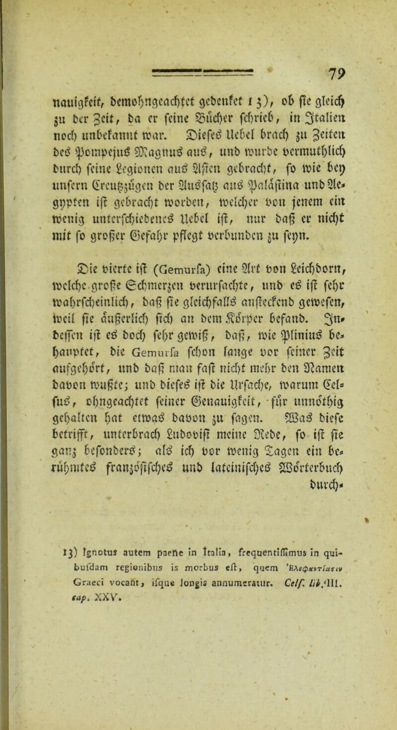 19 nauigfeit, bemofjngeacfjfet gcbcttfet 15), ob flc gleidj ju beredt, ba er feine Sucher feßrieb, in Italien neef) unbefanut war. £>iefe£ Hebel braef) $u feiten betf >}3owpejmS 9ftagttu£ atu?, unb würbe uermutfßid) btird) feine gegionen <ut£> Elften gebradß, fo wie bet) unfern (£rcu$gügen ber 2hte?faß auä ^)a!dßina unb2le* gppten iß gebradjt worben, weldjer uon jenem ein wenig untcrfdjiebencg Uebel iß, nur baß er nid)t mit fo großer ©efaf)r pflegt uerbunben $u fepn. &ie uierfe iß (Gemurfa) eine 2lrf ton geid)bortt, welche.große 6d)mcr$en uerurfadtfe, unb e6 iß fefjc wobrfdjeinlid), baß ße gleichfalls anßecfcnb gewefen, weil ße dußerfid) ßd) an bem Körper befanb. 5n* befien iß eS bod) fef)r gewiß, baß, wie *p(iniuS be* banntet, bie Gemurfa fd)on fange uor feiner 3?it aufge()ocrf, unb baß man faß nid)f mehr ben 3?amett bauen wußte; unb biefeS iß bie Urfadje, warum (5ct= fuS, ohngeaeßtet feiner ©enauigfeit, für umwtbig gehalten bat etwas bauen ju fagen. $£3a$ biefc betrifft, unterbrad) gubouiß meine Diebe, fo iß ße gan^ befonberS; als id) uor wenig 'Sagen ein be* ruf;mtc$ franjdßfdjeS unb latcinifd;eS SBdrterbud) burd)* 13) tgnotus autem paerte in Italia, frcquentilfirmis in qui- bufdam regionibus is morbus eft, quem 'BMcp^vr/artv Graeci vocant, ifque Jongis annumeratur. Celf. lib.'Ul. tup. XXV.