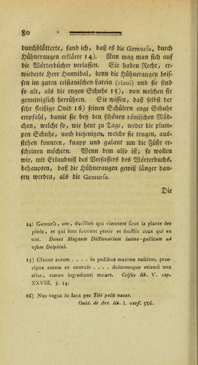 burd)blattcrte, fanbid), baß e£ bie Gemurfa, burdj Hühneraugen erklärte 14). 9lttn mag man ftd) auf bic 3öorter6üd)cr perlaßen. Sic haben 0\ed>f, er* fieberte jperr Hannibal, benn bic Hühneraugen beiß fen im guten celfianifd>en £atcin (ciaui) unb fte ftnb- fo alt, alä bie engen Sdjuße 15), non tt>ctc£>cn fte gemeiniglich C>crru^rcn. Sie wißen, baß felbß ber fef>r fleißige £>oib 16) feinen Schülern enge Schuhe empfahl, bamit ße bet) ben fchonen remifeben 9)?ab* d)en, welche fo, wie hent ju Sage, Weber bie plunt* pett Schube, uod) biejenigett, weld)e fte trugen, au£* flehen konnten, fttapp unb galant um bie §üßc er* feheittett modßen. Sfficmt bau alfo iß, fo wollen wir, mit Srlaubniß be£ üBerfaßerg beö ^Borterbud)*?, behaupten, baß bic Hühneraugen gewiß langer bau* ern werben f al$ bic Gemurfa. £>ic 14.) Gemurfa, cor, dmillon qui vlennent fous la plante des pieds, et qui font fouvent gemir et fouffrir ceux qui en ont. Danet Magnum Ditlionarium latino - gallicum ad vfum Delpbini. 15) Clauus autem .... in pedibus maxime nafeitur, prae- cipue autem ex contufo .... doloremque etiamfi non alias, tarnen ingiedienti mouet. Celfus lib. V. cap. XXV7I1I. §. 14. * . . . 16) Nec vagus in laxa pes Tibi pelle natet. Quid, de Art. lib. I. vtrf.