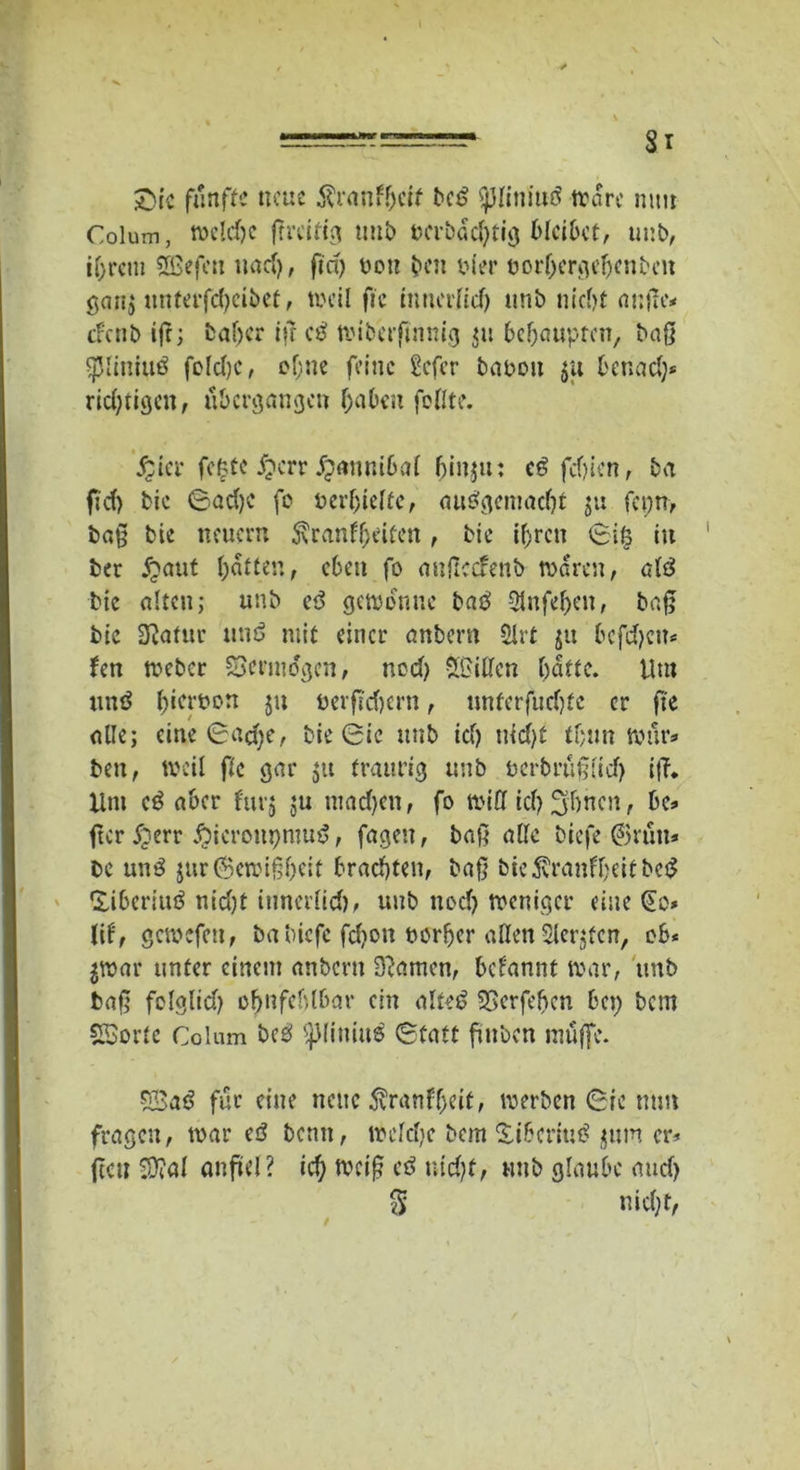 Sic fünfte neue tonfhett bed ^Jliniud Ware mm Colum, welche ßreitig utib ncrbachtig bleibet, unb, ihrem SBefen uacf>, ftd> non ben Pier tjorhergehcnbcit gan$ «ntttfcfyeibet, weil fie irinerfid) unb nicht außc* efenb tft; baßer iff cd wiberftnmg m behaupten, baß ßjliniud foldjc, ebne feine Scfcr bauen $u benad)* rid)tigcn, übergangen haben feilte. Jjier fegte £crr jpannibal binju: ed fdjien, ba fid) bie Sad)C fc verhielte, audgemadß ju fcpn, baß bie neuem 5\ranfl>eiten , bie ihren Siö in ber £aut hatten, eben fo awßccfenb waren, Giß bie alten; unb iß gewönne bad 3lufehen, baß bie Statur und mit einer anbern Slrt ju befdjem fen weber SBenndgen, nod) 2£ißen butte. Um und b^'bcm ju nevßd)crn, nnferfud)fc er fte alle; eine Sad)e, bie Sic unb id) uid)t tbun wür* ben, weil flc gar $tt traurig unb uerbrüßiid) iß. Uni cd aber furj $u niadjen, fo miß ich 3'bncn, be* fter £err Äieronpmud, fagen, baß aßc biefe ©rüti* be und jurOBcmißhcit brachten, baß bic5vranfl)eitbcd Üibcriud nid)t innerlid), unb nod) weniger eine §o* lif, gcwefcti, ba biefe feßon porher aßen Slerjfcn, ob* jwar unter einem anbern 3?amen, bclannt war, unb baß folglid) ohnfcblbar ein alted SSerfehcn bei) bem SBorte Colum bed t)J(iuiud Statt ßuben muffe. SJSad für eine neue 5vranff)eit, werben Sie mm fragen, war ed beim, wefd)c bem Sibcriud $um er* (tat ^0?a( anjüel? id) weiß cd nicht, nnb glaube and) 3 nicht,