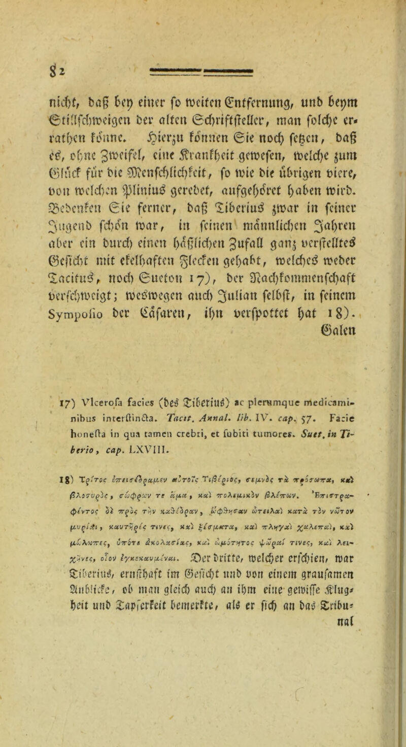 nid)f, baß bei) einer fo tveifen Entfernung, unb beprn '©tillfdjroeigen ber alten 6d)rift|Mcr, man folc^c er« ratzen fi$nne. £ier$u fonnen Eie nod} feßen, baß et?, ebne 3weifel, eine tfranf&eit gemefen, tfceldje $unt (Sliicf für bie €0?enfcf>fid?fcit, fo tnie bie übrigen totere, non mcldjcn $pliniu$ gerebef, aufgef>dret f>aben trirb. &ebcn?en Eie ferner, baß ‘liberiu^ $n>ar in feiner ^ugenb fd)dn mar, iit feinen männlichen aber ein burd) einen l)äßlid)en Zufall ganj ucrßclltetf 0efid)t mit efelbaften ^leeren gehabt, meld)eä meber Xacifu^, nod) Eucfou 17), ber 3Rad)fommenfd)aft Derfdjmcigt j tveomegen and) Julian felbß, in feinem Sympolio ber Eäfaren, if)tt mfpottef hat 18). 0 a len 17) Vlcerofa facies (be3 £il'Criu£) ac pleramque medieami- nibus interftin&a. Tacit. Annal. lib. IV. cap. 57. Facie honefta in qua tarnen crebti, et fubiti tutnores. Sutt.in Ti- btrio, cap. LXV1I1. Ig) TgiToc iTrurfifuiAsv a'roTc TtßcgiOf, ri -x»iruxx, xtl uqie > <rvippxv re «/,*«, xal rrohtttixbv ß\i7ruv. 'V,7rtrr(>ec- (pivroc bl 7rgaf r^v xxi/S^xv, Jbjtrav uthXxI xurk rbv vurov , xavr*,(>($ Ttvte, xxl %{<rfjucrx, ux) rrXijyxi %x\vrci), xxl ßo.K«JTTif, irr&rt äxt/Xzcixc, xx'. Äftimroc ■+ jjpxi nve$, xx< Aei- x^vte, oUv lyxsxavfjLt'vzi. 50er britte, melcf/sr erfebien, umr Stiberititf, ernliböft int ©efiebt unb rort einem graufamert 2iu6!üfe, ob mau gleich aud; au il)m eine gcimffe dUug* beit unb Zapicthit bemerfte, als er fich an baS £ribu* nal