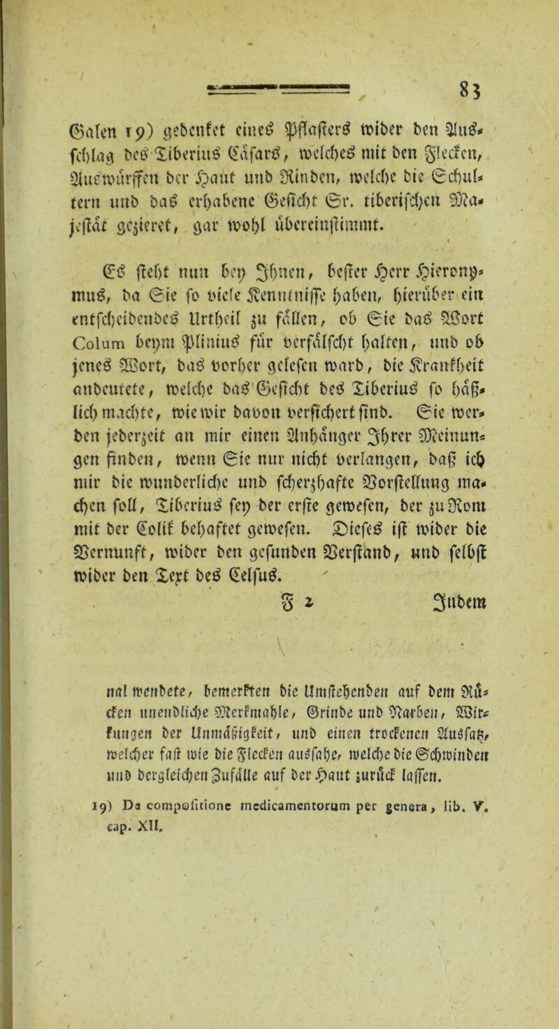 8? ©alen ip) gebcnfet ciuct> ^ffaftcrö tt>iber ben 31u£« fc()Ia^ be£ Xiberiuö (£dfar$, wdcbe£ mit bcn glecfen, Slu^tpiirjfen bcr j~>anf utib ÜÜnbcu, welche bie ©cbul* tcrn uiib baö erhabene ©dtebt ©r. ttbcrifd>cn 3}?a- jeßdt gelieret, gar mobl ubercinßimmt. @3 ßebt nun bet; fluten, befler dperr Jpieronjj* mug, ba ©ie fo inefe jvenntniffe haben, hierüber citt entfebeibenbeö Urthal 51t faßen, ob ©ie ba£ $3ort Colum 6et;m ^liniutf für ncrfdlfcbt Ralfen r unb ob jenc3 €Ö3ert, baö norber gelefcn warb, bie 5\ranfbeit anbeutete, welche batf ©eftebt betf Xibcriuö fo häß- lich machte, wie mir betoott berftebertfinb. ©ie wer* ben jeberjeit an mir einen Slnhdnger 3hw SJfeinun* gen ftnben, wenn ©ie nur nicht bedangen, baß ich mir bie munberlichc unb fd?er^f;afte 3}orfMimg ma- chen foll, Xibcriuö fep ber erfre gemäßen, ber £u9\om mit bcr (Eolif behaftet gemefen. £>iefe6 iß wiber bie Vernunft, wiber ben gefunben 2>erßanb, unb fdbß wiber ben Xejd beö (Eclfuö. 5 * 3ttbem ■ \ ■ : ■ iial tfenbefe, bemerften bie Untfrc^cnbeu auf bem dla* den unenbiiehe 9?tcrfmable, ©rinbe unb 9i«r&en, 2öt'r< funken ber Unmdfcigfett, unb einen trocknen %u$fat>, rodd)er fair tute bie Rieden öudabfr ireId)cbie©cf)U)iiibett 1111D bci'öieicbert^ufaUe auf bcrJpaut sunlcE laßen. • 19) Da compofitionc mcdicamentorum per genera, lib. V. cap. XII, 1 >