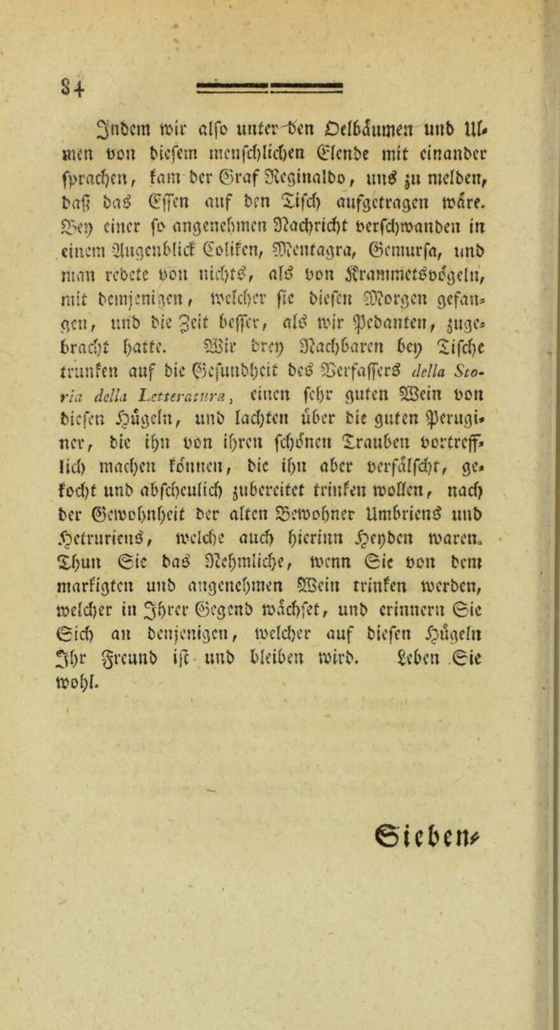 3nbcm tt>ir alfo untcr^tfen De(6äutnen unb 1U* men uon bicfem menfdjlicben ©iettbe mit einanber fprachen, fam ber ©raf Sleginalbo, uit$ $u nielben, baß ba$ (?f7w auf ben Xifcf) aufgetragen wäre» Qn) einer fo angenehmen 3?act>rtcf)t oerfd)manben in einem -3|ugcnb(icf GoUfen, ?D?enfagra, ©emurfa, unb man rebete t>on nid)t$, ah? bon $rammct3us?geln, mit bemjenigen, welcher ftc biefen Jorgen gefatt* gen, unb bie $eit beffev, ah? mir gebauten, $uge* bracht hatte. 5Bir brei; 3tad)6aren bei; Sifche trunfen auf bie ©efunbhcit beb SSerfaffcrä della Sto- rni della. Lcturciiv.ru, einen fehl* guten Sßcin uon biefen kugeln, unb lachten ü6er bie guten $pcrugi* ncr, bie ihn uon ihren fehlten Xrauhen bortreff* lid) machen fottnen, bic ihn aber berfalfd)t, ge* fodjt unb abfebeuhd) ^bereitet trinfeu wollen, nad) ber ©emohnheit ber alten Sßcwohnet Umbriens? unb 5petrurienö, mckhe auch hicrinn $et)ben waren, ihun ©ie bas? Siehmlidje, wenn ©ie ben bem ntarrigfett unb angenehmen 5öcin trinfen werben, wefd>er in ^hrer ©egenb tuachfet, unb erinnerst ©ic ©id) au benjenigen, meldjer auf biefen £ugehi fd)r ^rcunb ifc unb bleiben wirb. Sehen ©ie wohi. . _• \ K * . ' I. . * ,< * ©icbeit*
