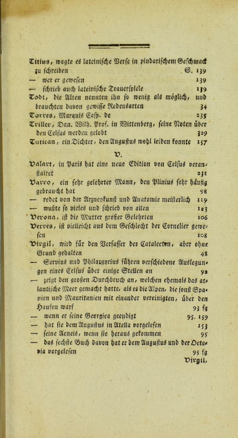 tu fcOreiben . ©. 1J9 — teer er gereefen 139 — fc&rieb aud) lateinfföe £rauerfp{ele i|9 tCobt, Me Sitten nennten it>it fo teenig aiiJ möglich, uut) brauchten bauen geteifTe SHebet^arten 34 tTovves, cöiarquitf @«fp- De 235 ZviUci-, ©an. Sötlb- <Prof. fit Wittenberg, feine 97oten über ben @eIfuU »erben gelebt 32? »Curican, cin©ic{;ter» bcn2ütgu|iu$ teobl leiben Fonnte i$7 V. V>al<m, in SJari$ bat eine neue Sbition uen ©elfug ocran* ftaltet 23t X?*uto, ein febr gelehrter 3)Zann, ben tyliniug febr häufig gebraust bat 98 — rebet uen ber SirjncpFunü unb Stttafomie nteifierlicb 119 — raubte fo otelcö unb febrieb uen allen ibj t>eron<r, iff bie 9?Iutter großer ©elcbnen 106 XJm-ed, ift vielleicht autf bem ©efebieebt ber ©ornelier geroc- fett log Virgil, rcirb für ben SJerfafier ber Güitalecten, aber ebne ©runb gebalten 48 — ©eruiu$ itnb SJbilacgtn'iuS fuhren »erfebiebene Slmtfeguu' gen eined (£clfu3 über einige ©teilen an 9» jefgt ben großen ©urebbrueb an, »eichen ebemate ba3 at* lautliche cOieer gemacht batte, aliJesbteSlIpen, biefoufi@pa* uien unb iftauritanien mit einanber vereinigten, tfber ben Raufen raarf 9j fg — raenn er leine ©eorgica geenbigt 95. 159 — bat Oe bcmSlugufhttf inSltella »orgclefen 153 — feine Sletteiö, wenn fie beraub gefommeu 95 — ba$ feebfte 33ucb bauen bat er bem Slugujtttf unb beröcta* ui« uorgelcfen 95 fg Pivfltl,