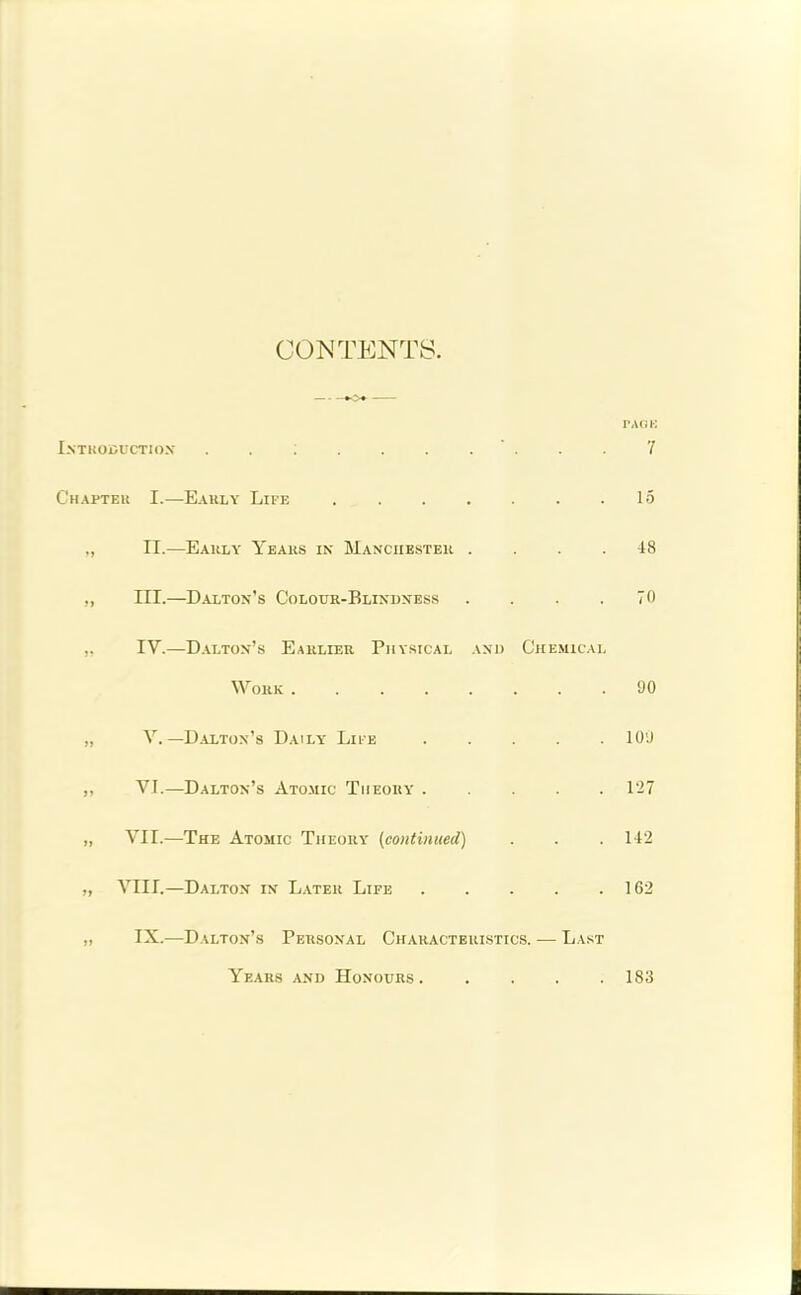 CONTENTS. — PAGK Introduction . . ; . . . . ' . . . 7 Chapteu I.—Early Life 15 II.—Early Years in Manchester .... 48 ,, III.—Dalton’s Colour-Blindness . . . .70 ,, IV.—Dalton’s Earlier Physical and Chemical Work 90 „ V.— Dalton’s Daily Life 109 ,, VI.—Dalton’s Atomic Theory 127 „ VII.—The Atomic Theory (continued) . . .142 „ VIII.—Dalton in Later Life 162 „ IX.—Dalton’s Personal Characteristics. — Last Years and Honours ..... 183