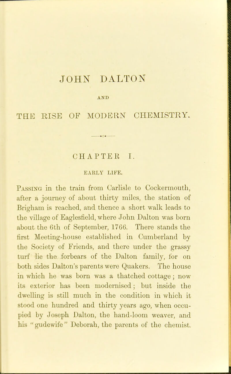 AND THE RISE OF MODERN CHEMISTRY. CHAPTEE I. EARLY LIFE. Passing in the train from Carlisle to Cockermouth, after a journey of about thirty miles, the station of Brigham is reached, and thence a short walk leads to the village of Eaglesfield, where John Dalton was born about the 6th of September, 1766. There stands the first Meeting-house established in Cumberland by the Society of Friends, and there under the grassy turf lie the forbears of the Dalton family, for on both sides Dalton’s parents were Quakers. The house in which he was born was a thatched cottage ; now its exterior has been modernised; but inside the dwelling is still much in the condition in which it stood one hundred and thirty years ago, when occu- pied by Joseph Dalton, the hand-loom weaver, and his “ gudewife ” Deborah, the parents of the chemist.