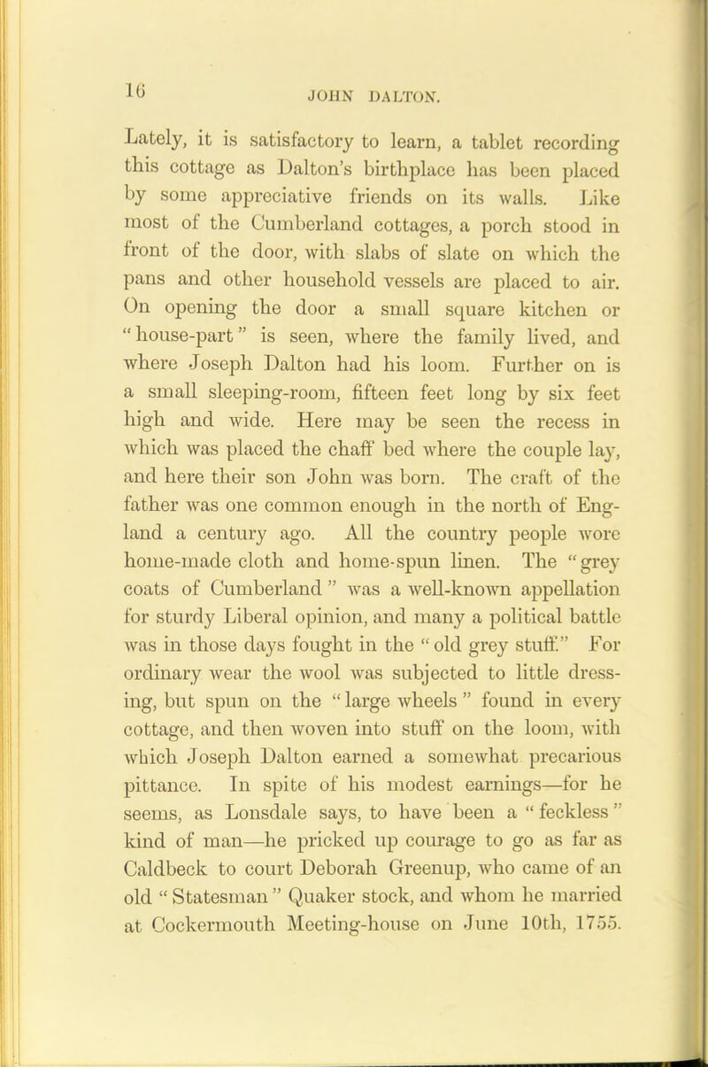 Lately, it is satisfactory to learn, a tablet recording this cottage as Dalton’s birthplace has been placed by some appreciative friends on its walls. Like most of the Cumberland cottages, a porch stood in front of the door, with slabs of slate on which the pans and other household vessels are placed to air. On opening the door a small square kitchen or “house-part” is seen, where the family lived, and where Joseph Dalton had his loom. Further on is a small sleeping-room, fifteen feet long by six feet high and wide. Here may be seen the recess in which was placed the chaff bed where the couple lay, and here their son John was born. The craft of the father was one common enough in the north of Eng- land a century ago. All the country people wore home-made cloth and home-spun linen. The “grey coats of Cumberland ” was a well-known appellation for sturdy Liberal opinion, and many a political battle was in those days fought in the “old grey stuff.” For ordinary wear the wool was subjected to little dress- ing, but spun on the “ large wheels ” found in every cottage, and then woven into stuff on the loom, with which Joseph Dalton earned a somewhat precarious pittance. In spite of his modest earnings—for he seems, as Lonsdale says, to have been a “ feckless ” kind of man—he pricked up courage to go as far as Caldbeck to court Deborah Greenup, who came of an old “ Statesman” Quaker stock, and whom he married at Cockermouth Meeting-house on June 10th, 1755.