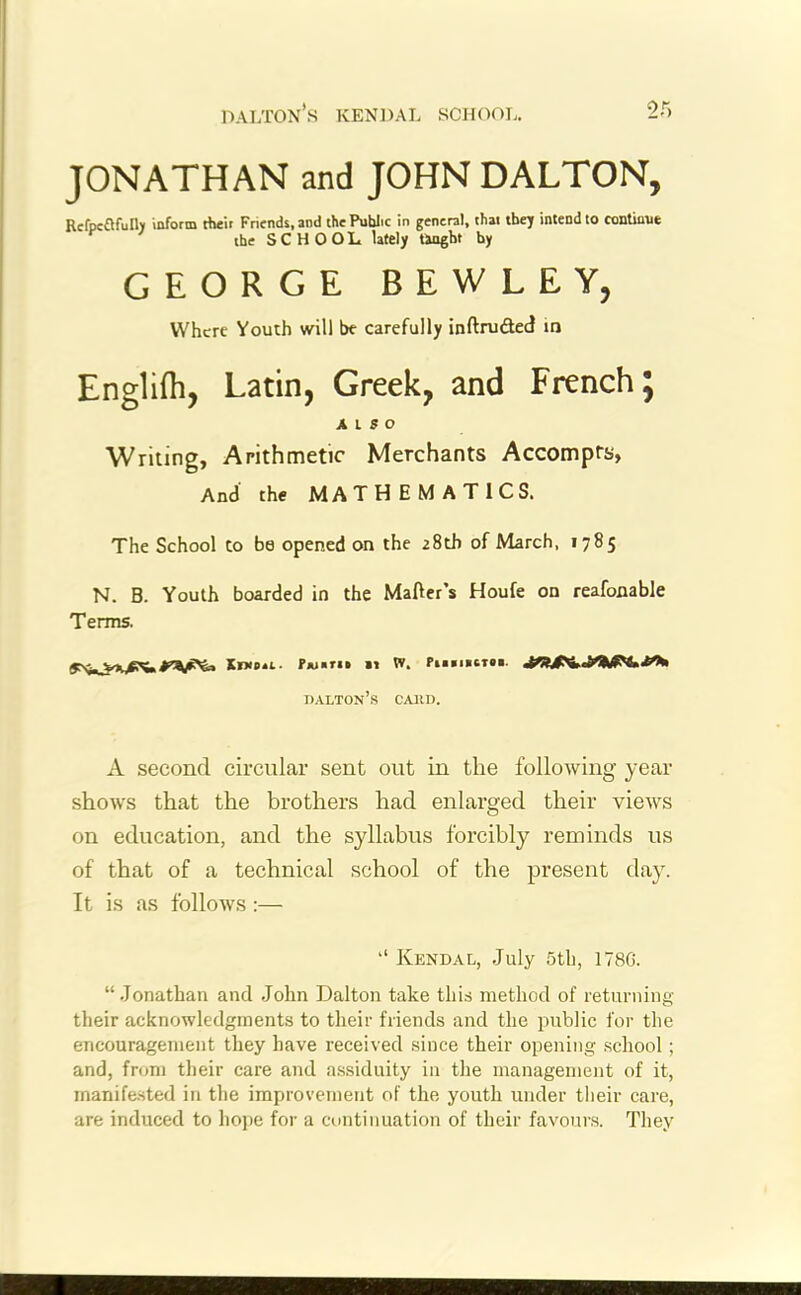 JONATHAN and JOHN DALTON, Refpc&fully inform their Friends, and the Public in general, that they intend to continue the SCHOOL lately taught by GEORGE BEWLEY, Where Youth will be carefully inftrudted in Englifh, Latin, Greek, and French; A L 5 O Writing, Arithmetic Merchants Accompts, And the MATHEMATICS. The School to be opened on the 28th of March, 1785 N. B. Youth boarded in the Matter's Houfe on reafonable Terms. Xikp*l- ?«««» 11 w. Pn«i»CT»i. dalton’s caiid. A second circular sent out in the following year shows that the brothers had enlarged their views on education, and the syllabus forcibly reminds us of that of a technical school of the present day. It is as follows:— “ Kendal, July 5th, 178G. “Jonathan and John Dalton take this method of returning their acknowledgments to tlieir friends and the public for the encouragement they have received since their opening school ; and, from their care and assiduity in the management of it, manifested in the improvement of the youth under their care, are induced to hope for a continuation of their favours. They