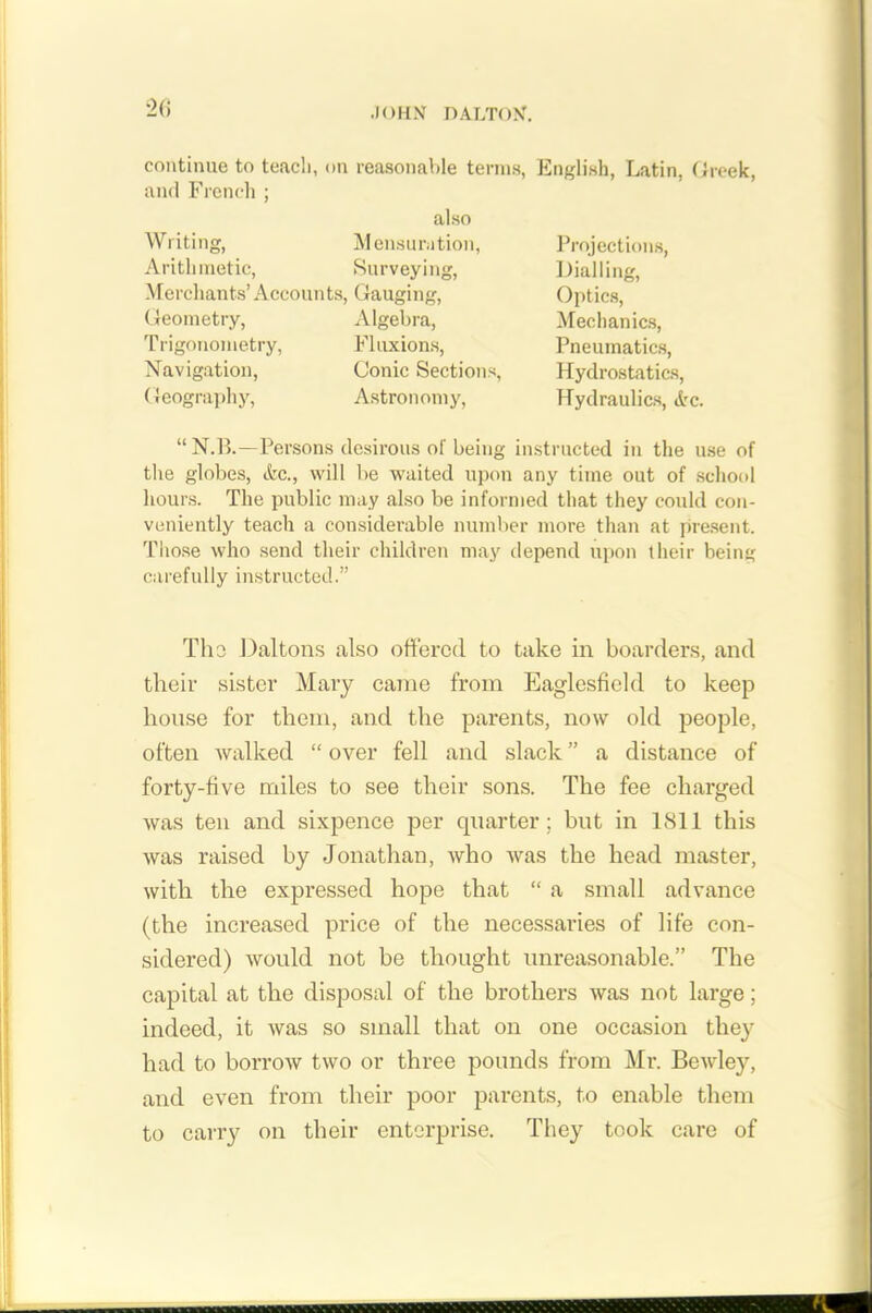 continue to teach, on reasonable terms, English, Latin, Greek, and French ; also Writing, Mensuration, Arithmetic, Surveying, Merchants’ Accoun ts, Gauging, Geometry, Algebra, Trigonometry, Fluxions, Navigation, Conic Sections, Geography, Astronomy, Projections, Dialling, Optics, Mechanics, Pneumatics, Hydrostatics, Hydraulics, »tc. “ N.B.—Persons desirous of being instructed in the use of the globes, &c., will be waited upon any time out of school hours. The public may also be informed that they could con- veniently teach a considerable number more than at present. Those who send their children may depend upon their being carefully instructed.” The Daltons also offered to take in boarders, and their sister Mary came from Eaglesfield to keep house for them, and the parents, now old people, often walked “ over fell and slack ” a distance of forty-five miles to see their sons. The fee charged was ten and sixpence per quarter; but in 1811 this was raised by Jonathan, who was the head master, with the expressed hope that “ a small advance (the increased price of the necessaries of life con- sidered) would not be thought unreasonable.” The capital at the disposal of the brothers was not large; indeed, it was so small that on one occasion they had to borrow two or three pounds from Mr. Bewley, and even from their poor parents, to enable them to carry on their enterprise. They took care of