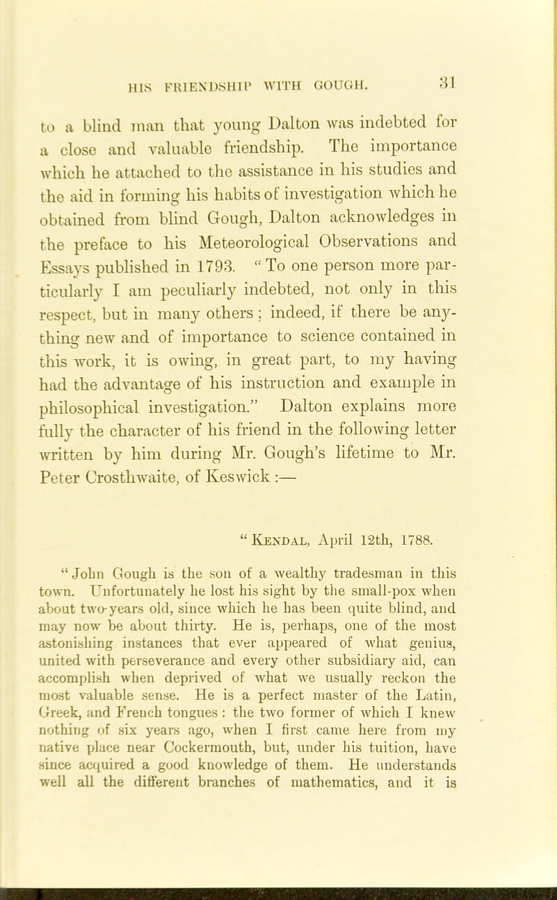 HIS FRIENDSHIP WITH GOUGH. to a blind man that young Dalton was indebted for a close and valuable friendship. The importance which he attached to the assistance in his studies and the aid in forming his habits of investigation which he obtained from blind Gough, Dalton acknowledges in the preface to his Meteorological Observations and Essays published in 1793. “ To one person more par- ticularly I am peculiarly indebted, not only in this respect, but in many others; indeed, it there be any- thing new and of importance to science contained in this work, it is owing, in great part, to my having had the advantage of his instruction and example in philosophical investigation.” Dalton explains more fully the character of his friend in the following letter written by him during Mr. Gough’s lifetime to Mr. Peter Crosthwaite, of Keswick :— “ Kendal, April 12th, 1788. “ John Gough is the son ot' a wealthy tradesman in this town. Unfortunately he lost his sight by the small-pox when about two-years old, since which he has been quite blind, and may now be about thirty. He is, perhaps, one of the most astonishing instances that ever appeared of what genius, united with perseverance and every other subsidiary aid, can accomplish when deprived of what we usually reckon the most valuable sense. He is a perfect master of the Latin, Greek, and French tongues : the two former of which I knew nothing of six years ago, when I first came here from my native place near Cockermouth, but, under his tuition, have since acquired a good knowledge of them. He understands well all the different branches of mathematics, and it is