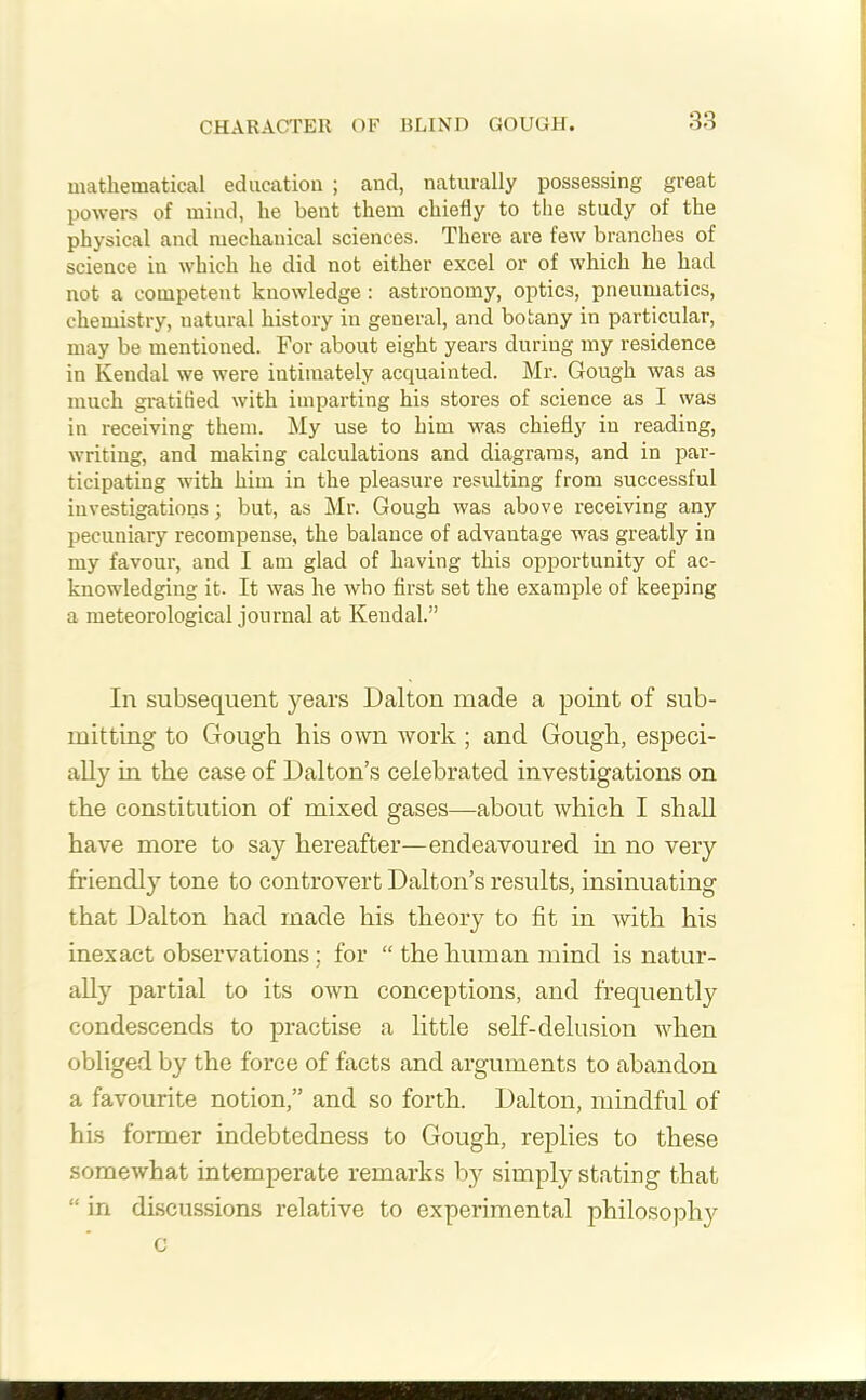 CHARACTER OF BLIND GOUGH. mathematical education ; and, naturally possessing great powers of mind, he bent them chiefly to the study of the physical and mechanical sciences. There are few branches of science in which he did not either excel or of which he had not a competent knowledge : astronomy, optics, pneumatics, chemistry, natural history in general, and botany in particular, may be mentioned. For about eight years during my residence in Kendal we were intimately acquainted. Mr. Gough was as much gratified with imparting his stores of science as I was in receiving them. My use to him was chiefly in reading, writing, and making calculations and diagrams, and in par- ticipating with him in the pleasure resulting from successful investigations; but, as Mr. Gough was above receiving any pecuniary recompense, the balance of advantage was greatly in my favour, and I am glad of having this opportunity of ac- knowledging it. It was he who first set the example of keeping a meteorological journal at Kendal.” In subsequent years Dalton made a point of sub- mitting to Gough his own work ; and Gough, especi- ally in the case of Dalton’s celebrated investigations on the constitution of mixed gases—about which I shall have more to say hereafter—endeavoured in no very friendly tone to controvert Dalton’s results, insinuating that Dalton had made his theory to fit in with his inexact observations; for “ the human mind is natur- ally partial to its own conceptions, and frequently condescends to practise a little self-delusion when obliged by the force of facts and arguments to abandon a favourite notion,” and so forth. Dalton, mindful of his former indebtedness to Gough, replies to these somewhat intemperate remarks by simply stating that “ in discussions relative to experimental philosophy c