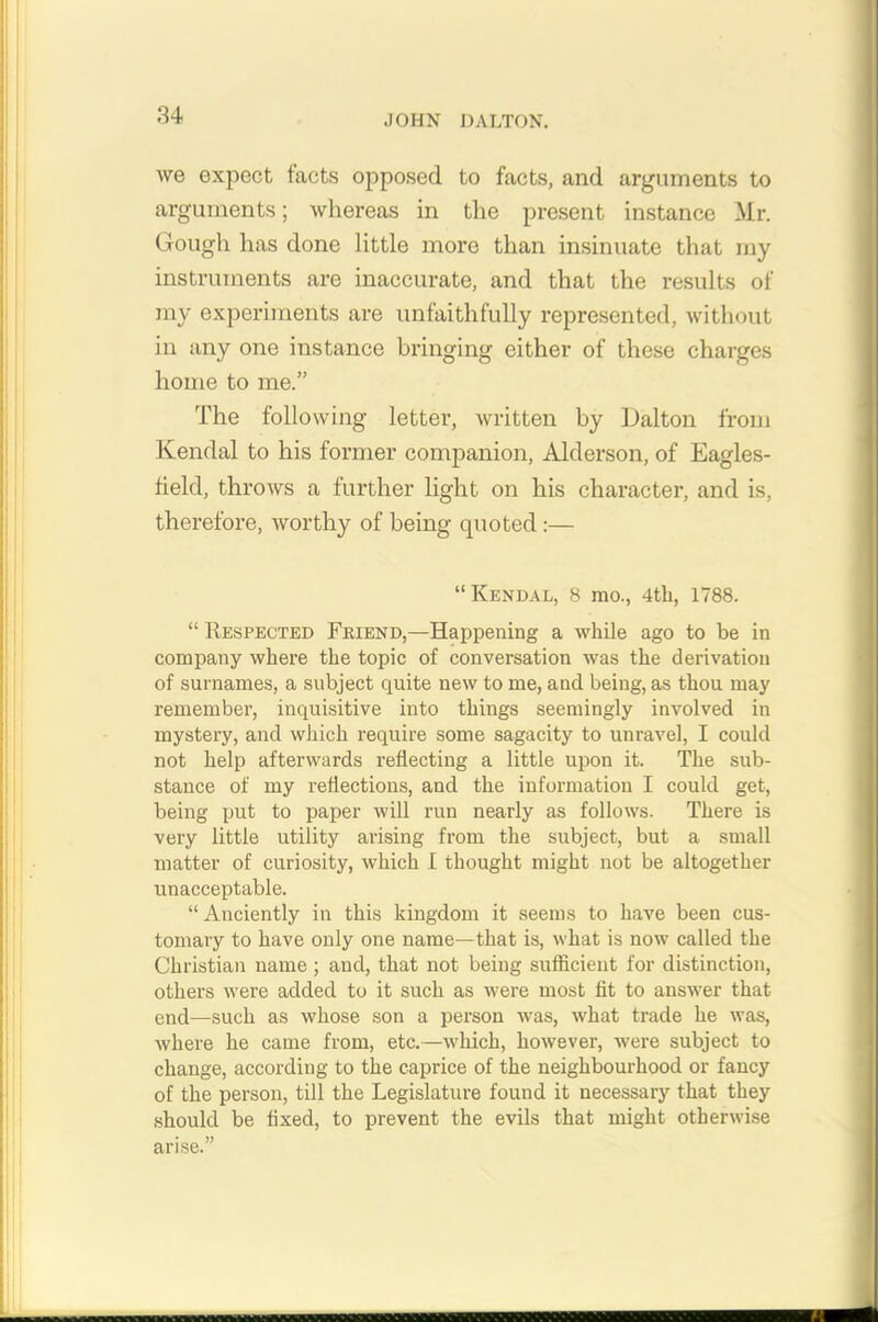 we expect tacts opposed to facts, and arguments to arguments; whereas in the present instance Mr. Gough has done little more than insinuate that my instruments are inaccurate, and that the results of my experiments are unfaithfully represented, without in any one instance bringing either of these charges home to me.” The following letter, written by Dalton from Kendal to his former companion, Alderson, of Eagles- field, throws a further light on his character, and is, therefore, worthy of being quoted:— “Kendal, 8 mo., 4tli, 1788. “ Respected Friend,—Happening a while ago to be in company where the topic of conversation was the derivation of surnames, a subject quite new to me, and being, as thou may remember, inquisitive into things seemingly involved in mystery, and which require some sagacity to unravel, I could not help afterwards reflecting a little upon it. The sub- stance of my reflections, and the information I could get, being put to paper will run nearly as follows. There is very little utility arising from the subject, but a small matter of curiosity, which I thought might not be altogether unacceptable. “Anciently in this kingdom it seems to have been cus- tomary to have only one name—that is, what is now called the Christian name; and, that not being sufficient for distinction, others were added to it such as were most fit to answer that end—such as whose son a person was, what trade he was, where he came from, etc.—which, however, were subject to change, according to the caprice of the neighbourhood or fancy of the person, till the Legislature found it necessary that they should be fixed, to prevent the evils that might otherwise arise.