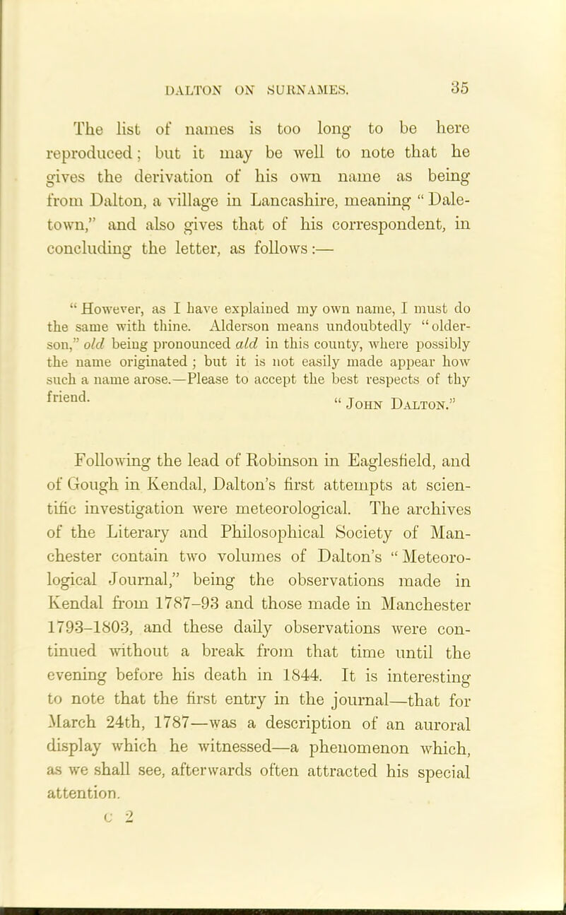 The list of names is too long to be here reproduced; but it may be Avell to note that he gives the derivation of his own name as being from Dalton, a village in Lancashire, meaning “ Dale- town,” and also gives that of his correspondent, in concluding the letter, as follows:— “ However, as I have explained my own name, I must do the same with thine. Alderson means undoubtedly “older- son,” old being pronounced aid in this county, where possibly the name originated ; but it is not easily made appear how such a name arose.—Please to accept the best respects of thy friend' “ John Dalton.” Following the lead of Robinson in Eaglesfield, and of Gough in Kendal, Dalton’s first attempts at scien- tific investigation were meteorological. The archives of the Literary and Philosophical Society of Man- chester contain two volumes of Dalton’s “ Meteoro- logical Journal,” being the observations made in Kendal from 1787-93 and those made in Manchester 1793-1803, and these daily observations were con- tinued without a break from that time until the evening before his death in 1844. It is interesting to note that the first entry in the journal—that for March 24th, 1787—was a description of an auroral display which he witnessed—a phenomenon which, as we shall see, afterwards often attracted his special attention. c 2