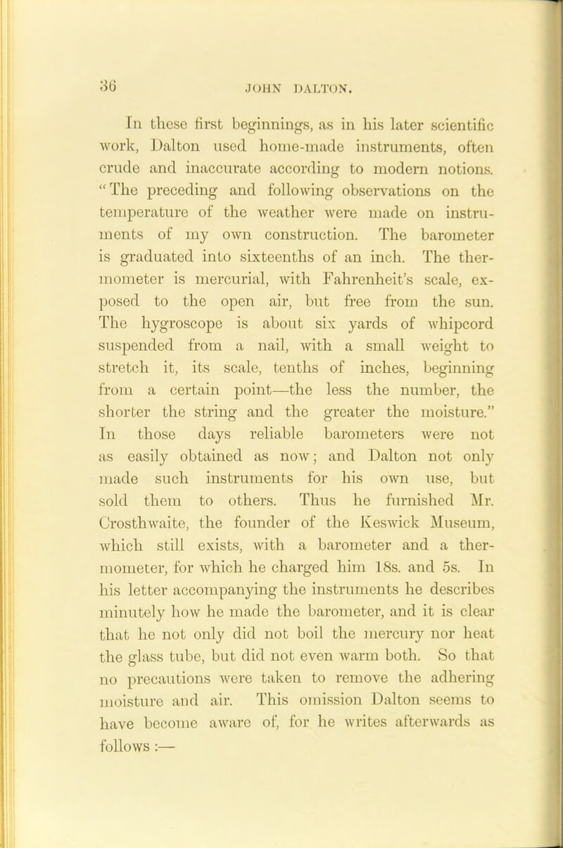 In these first beginnings, as in his later scientific work, Dalton used home-made instruments, often crude and inaccurate according to modern notions. “The preceding and following observations on the temperature of the weather were made on instru- ments of my own construction. The barometer is graduated into sixteenths of an inch. The ther- mometer is mercurial, with Fahrenheit’s scale, ex- posed to the open air, but free from the sun. The liygroscope is about six yards of whipcord suspended from a nail, with a small weight to stretch it, its scale, tenths of inches, beginning from a certain point—the less the number, the shorter the string and the greater the moisture.” In those days reliable barometers were not as easily obtained as now; and Dalton not only made such instruments for his own use, but sold them to others. Thus he furnished Mr. Crosthwaite, the founder of the Keswick Museum, which still exists, with a barometer and a ther- mometer, for which he charged him 18s. and 5s. In his letter accompanying the instruments he describes minutely how he made the barometer, and it is clear that he not only did not boil the mercury nor heat the glass tube, but did not even warm both. So that no precautions were taken to remove the adhering moisture and air. This omission Dalton seems to have become aware of, for he writes afterwards as follows :—