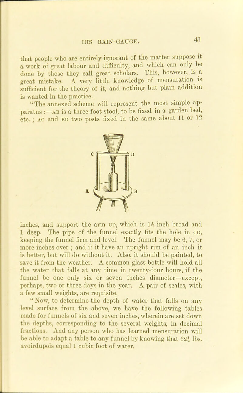 HIS RAIN-GAUGE. that people who are entirely ignorant of the matter suppose it a work of great labour and difficulty, and which can only be done by those they call great scholars. This, however, is a great mistake. A very little knowledge of mensuration is sufficient for the theory of it, and nothing but plain addition is wanted in the practice. “ The annexed scheme will represent the most simple ap- paratus :—ab is a three-foot stool, to be fixed in a garden bed, etc. ; ac and bd two posts fixed in the same about 11 or 12 inches, and support the arm CD, which is 11 inch broad and 1 deep. The pipe of the funnel exactly fits the hole in cd, keeping the funnel firm and level. The funnel may be 6, 7, or more inches over ; and if it have an upright rim of an inch it is better, but will do without it. Also, it should be painted, to save it from the weather. A common glass bottle will hold all the water that falls at any time in twenty-four hours, if the funnel be one only six or seven inches diameter—except, perhaps, two or three days in the year. A pair of scales, with a few small weights, are requisite. “ Now, to determine the depth of water that falls on any level surface from the above, we have the following tables made for funnels of six and seven inches, wherein are set down the depths, corresponding to the several weights, in decimal fractions. And any person who has learned mensuration will be able to adapt a table to any funnel by knowing that 62^ lbs. avoirdupois equal 1 cubic foot of water.