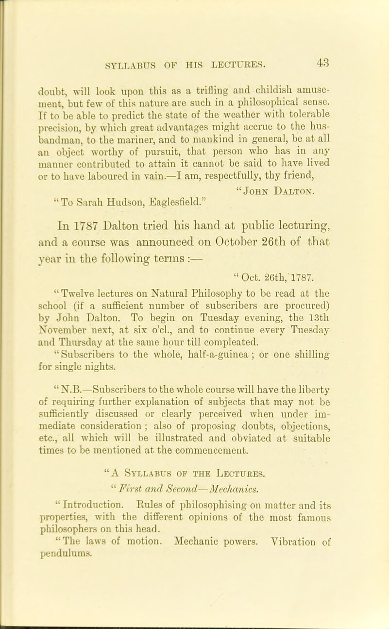 SYLLABUS OF HIS LECTURES. doubt, will look upon this as a trifling and childish amuse- ment, but few of this nature are such in a philosophical sense. If to be able to predict the state of the weather with tolerable precision, by which great advantages might accrue to the hus- bandman, to the mariner, and to mankind in general, be at all an object worthy of pursuit, that person who has in any manner contributed to attain it cannot be said to have lived or to have laboured in vain.—I am, respectfully, thy friend, “John Dalton. “ To Sarah Hudson, Eaglesfield.” In 1787 Dalton tried his hand at public lecturing, and a course was announced on October 26th of that year in the following terms :— “ Oct. 26th, 1787. “Twelve lectures on Natural Philosophy to be read at the school (if a sufficient number of subscribers are procured) by John Dalton. To begin on Tuesday evening, the 13th November next, at six o’cl., and to continue every Tuesday and Thursday at the same hour till compleated. “ Subscribers to the whole, half-a-guinea ; or one shilling for single nights. “ N.B.—Subscribers to the whole course will have the liberty of requiring further explanation of subjects that may not be sufficiently discussed or clearly perceived when under im- mediate consideration ; also of proposing doubts, objections, etc., all which will be illustrated and obviated at suitable times to be mentioned at the commencement. “A Syllabus of the Lectures. “ First and Second—Mechanics. “ Introduction. Piufes of philosophising on matter and its properties, with the different opinions of the most famous philosophers on this head. “The laws of motion. Mechanic powers. Vibration of pendulums.