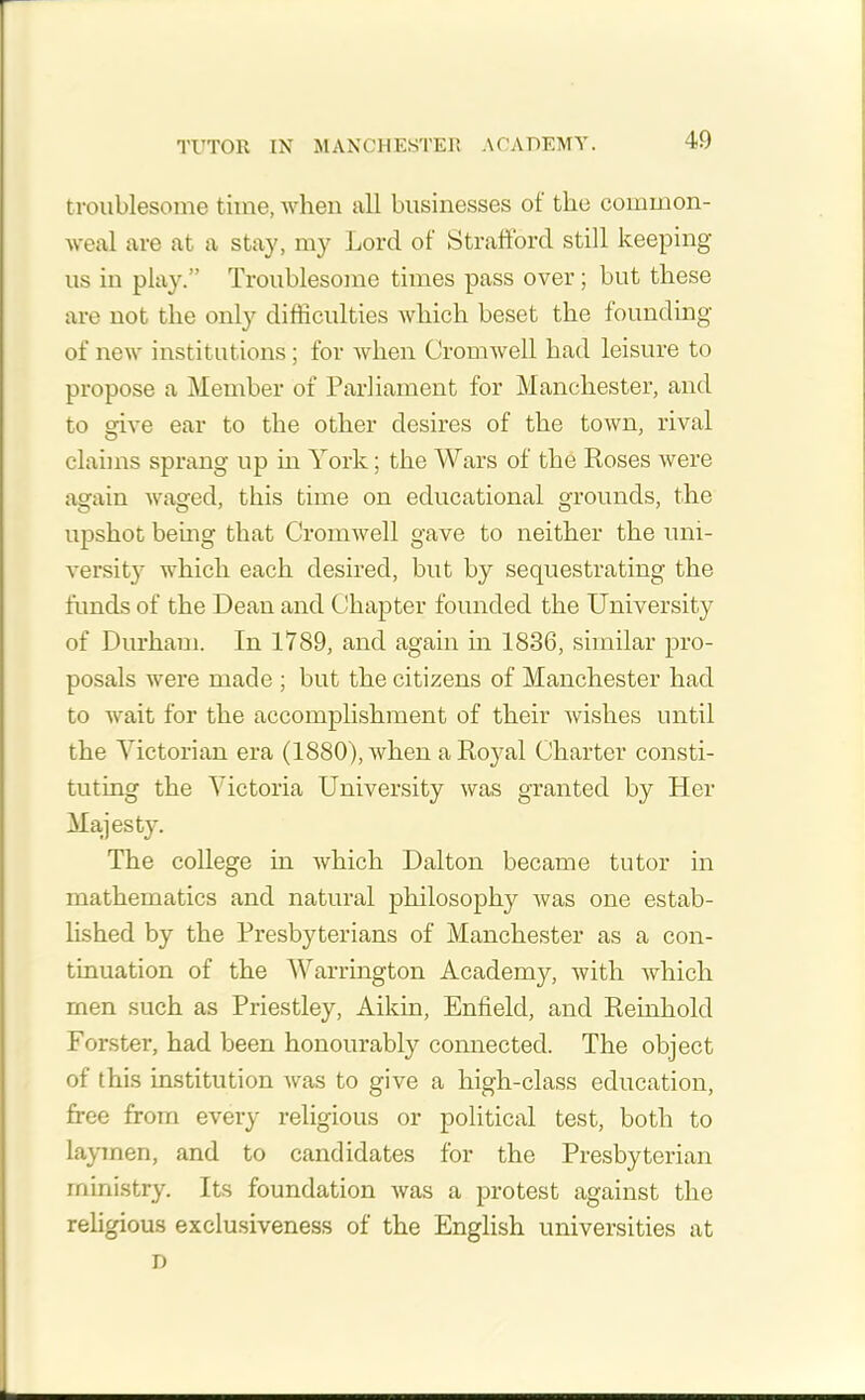 TUTOR IN MANCHESTER ACADEMY. troublesome time, when all businesses ot the common- weal are at a stay, my Lord of Strafford still keeping us in play.” Troublesome times pass over; but these are not the only difficulties which beset the founding of new institutions; for when Cromwell had leisure to propose a Member of Parliament for Manchester, and to give ear to the other desires of the town, rival claims sprang up in York; the Wars of the Roses were again waged, this time on educational grounds, the upshot being that Cromwell gave to neither the uni- versity which each desired, but by sequestrating the funds of the Dean and Chapter founded the University of Durham. In 1789, and again in 1836, similar pro- posals were made ; but the citizens of Manchester had to wait for the accomplishment of their wishes until the Victorian era (1880), when a Royal Charter consti- tuting the Victoria University was granted by Her Majesty. The college in which Dalton became tutor in mathematics and natural philosophy was one estab- lished by the Presbyterians of Manchester as a con- tinuation of the Warrington Academy, with Avhich men such as Priestley, Aikin, Enfield, and Reinhold Forster, had been honourably connected. The object of this institution Avas to give a high-class education, free from every religious or political test, both to laymen, and to candidates for the Presbyterian ministry. Its foundation Avas a protest against the religious exclusiveness of the English universities at D