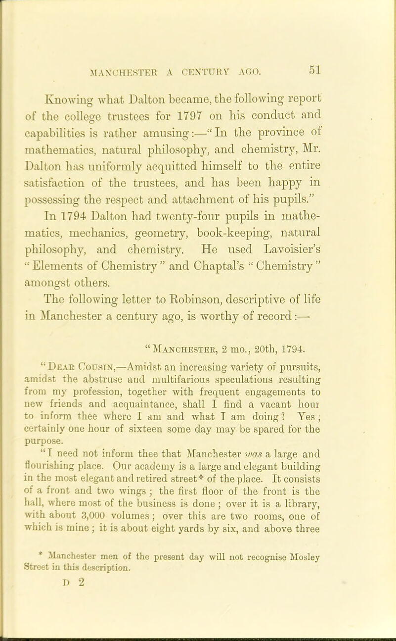 MANCHESTER A CENTURA' AGO. Knowing what Dalton became, the following report of the college trustees for 1797 on his conduct and capabilities is rather amusing:—“ In the province of mathematics, natural philosophy, and chemistry, Mr. Dalton has uniformly acquitted himself to the entire satisfaction of the trustees, and has been happy in possessing the respect and attachment of his pupils.” In 1794 Dalton had twenty-four pupils in mathe- matics, mechanics, geometry, book-keeping, natural philosophy, and chemistry. He used Lavoisier’s “ Elements of Chemistry ” and Chaptal’s “ Chemistry ” among-st others. The following letter to Robinson, descriptive of life in Manchester a century ago, is worthy of record:— “Manchester, 2 mo., 20th, 1794. “Dear Cousin,—Amidst an increasing variety of pursuits, amidst the abstruse and multifarious speculations resulting from my profession, together with frequent engagements to new friends and acquaintance, shall I find a vacant hour to inform thee where I am and what I am doing? Yes, certainly one hour of sixteen some day may be spared for the purpose. “I need not inform thee that Manchester ivas a large and flourishing place. Our academy is a large and elegant building in the most elegant and retired street * of the place. It consists of a front and two wings ; the first floor of the front is the hall, where most of the business is done ; over it is a library, with about 3,000 volumes; over this are two rooms, one of which is mine ; it is about eight yards by six, and above three * Manchester men of the present day will not recognise Mosley Street in this description. T) 2