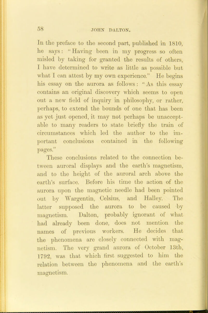 In the preface to the second part, published in 1810, he says: “Having been in my progress so often misled by taking for granted the results of others, I have determined to write as little as possible but what I can attest by my own experience.” He begins his essay on the aurora as follows: “ As this essay contains an original discovery which seems to open out a new held of inquiry in philosophy, or rather, perhaps, to extend the bounds of one that has been as yet just opened, it may not perhaps be unaccept- able to many readers to state briefly the train of circumstances which led the author to the im- portant conclusions contained in the following pages.” These conclusions related to the connection be- tween auroral displays and the earth’s magnetism, and to the height of the auroral arch above the earth’s surface. Before his time the action of the aurora upon the magnetic needle had been pointed out by Wargentin, Celsius, and Halley. The latter supposed the aurora to be caused by magnetism. Dalton, probably ignorant of what had already been done, does not mention the names of previous workers. He decides that the phenomena are closely connected with mag- netism. The very grand aurora of October 13th, 1792, was that which first suggested to him the relation between the phenomena and the earth’s masrnetism.