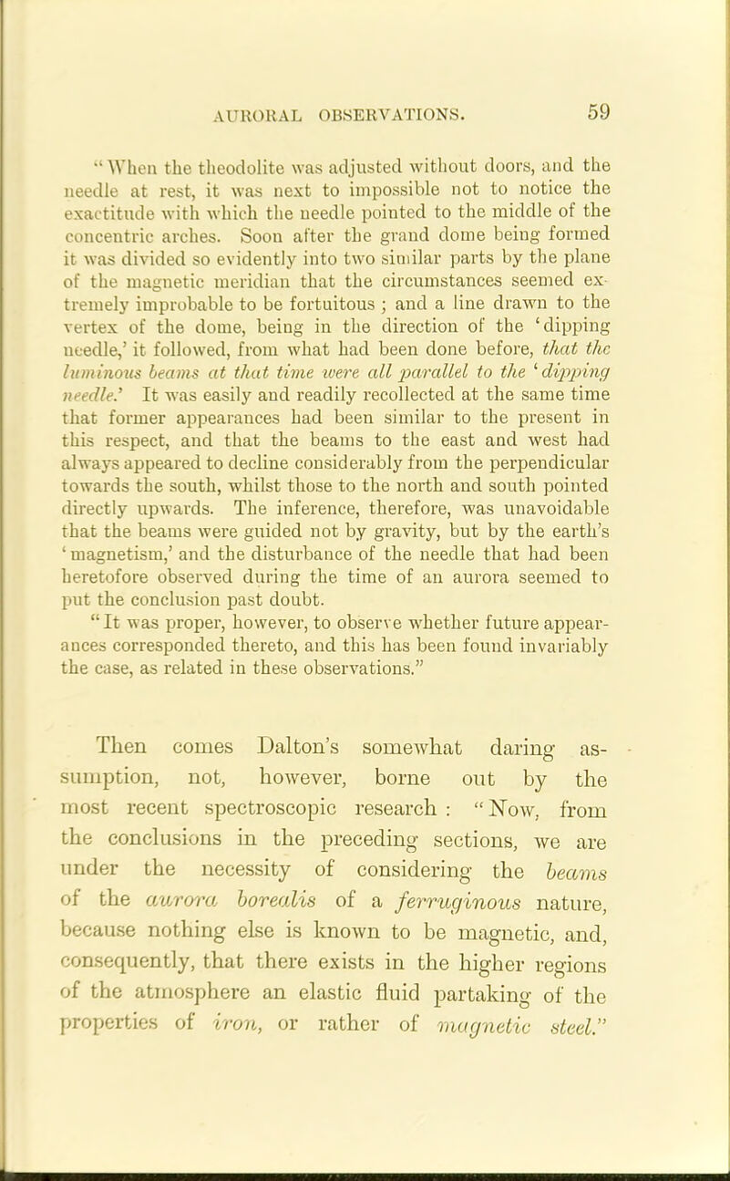 “ When the theodolite was adjusted without doors, and the needle at rest, it was next to impossible not to notice the exactitude with which the needle pointed to the middle of the concentric arches. Soon after the grand dome being formed it was divided so evidently into two similar parts by the plane of the magnetic meridian that the circumstances seemed ex- tremely improbable to be fortuitous ; and a line drawn to the vertex of the dome, being in the direction of the ‘dipping needle,’ it followed, from what had been done before, that the luminous beams at that time were all parallel to the 1 dipping needle.’ It was easily and readily recollected at the same time that former appearances had been similar to the present in this respect, and that the beams to the east and west had always appeared to decline considerably from the perpendicular towards the south, whilst those to the north and south pointed directly upwards. The inference, therefore, was unavoidable that the beams were guided not by gravity, but by the earth’s ‘magnetism,’ and the disturbance of the needle that had been heretofore observed during the time of an aurora seemed to put the conclusion past doubt. “It was proper, however, to observe whether future appear- ances corresponded thereto, and this has been found invariably the case, as related in these observations.” Then conies Dalton’s somewhat daring as- sumption, not, however, borne out by the most recent spectroscopic research : “Now, from the conclusions in the preceding sections, we are under the necessity of considering the beams of the aurora borealis of a ferruginous nature, because nothing else is known to be magnetic, and, consequently, that there exists in the higher regions of the atmosphere an elastic fluid partaking of the properties of iron, or rather of magnetic steel”