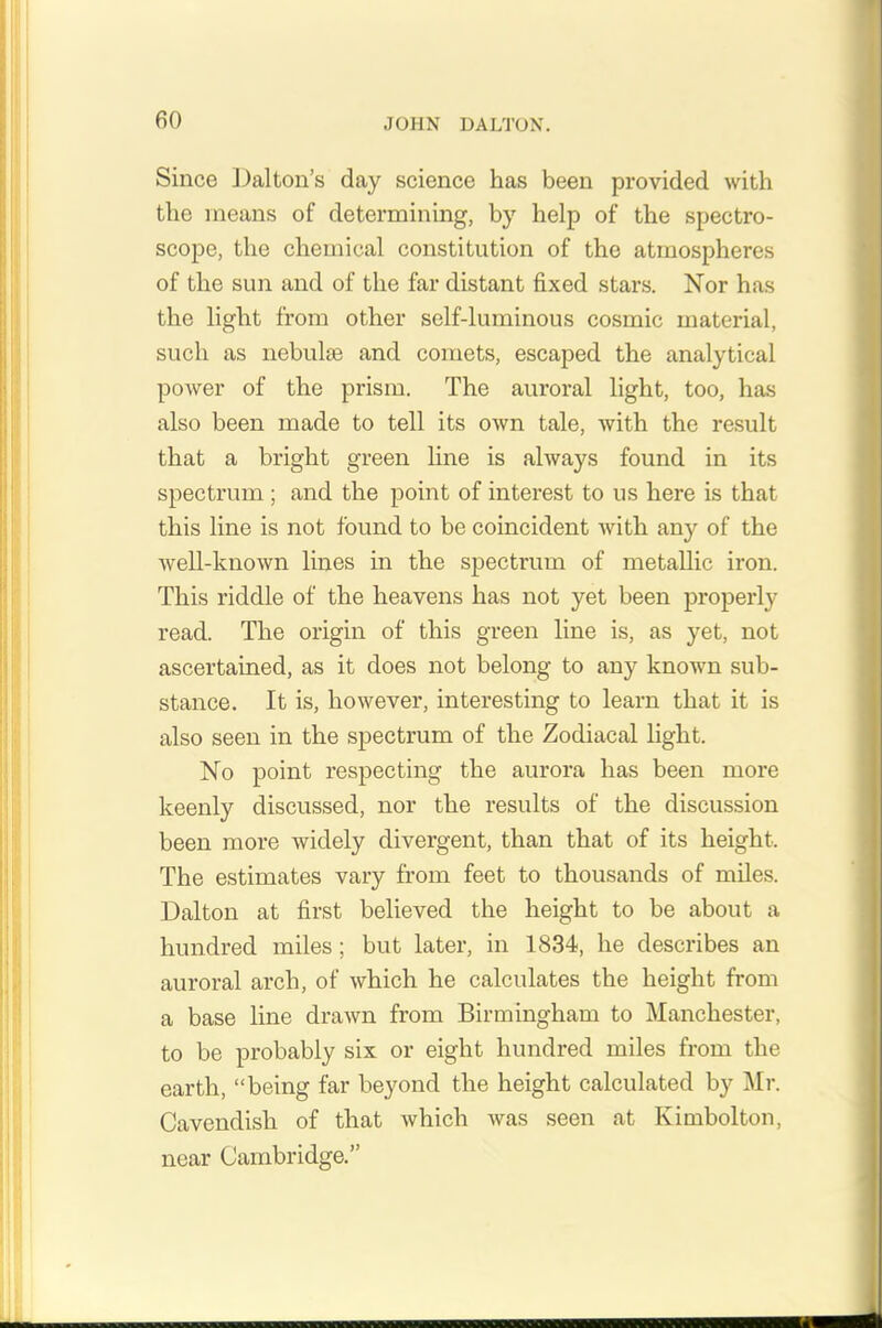 Since Dalton’s day science has been provided with the means of determining, by help of the spectro- scope, the chemical constitution of the atmospheres of the sun and of the far distant fixed stars. Nor has the light from other self-luminous cosmic material, such as nebulae and comets, escaped the analytical power of the prism. The auroral light, too, has also been made to tell its own tale, with the result that a bright green line is always found in its spectrum ; and the point of interest to us here is that this line is not found to be coincident with any of the well-known lines in the spectrum of metallic iron. This riddle of the heavens has not yet been properly read. The origin of this green line is, as yet, not ascertained, as it does not belong to any known sub- stance. It is, however, interesting to learn that it is also seen in the spectrum of the Zodiacal light. No point respecting the aurora has been more keenly discussed, nor the results of the discussion been more widely divergent, than that of its height. The estimates vary from feet to thousands of miles. Dalton at first believed the height to be about a hundred miles ; but later, in 1834, he describes an auroral arch, of which he calculates the height from a base line drawn from Birmingham to Manchester, to be probably six or eight hundred miles from the earth, “being far beyond the height calculated by Mr. Cavendish of that which was seen at Kimbolton, near Cambridge.’’