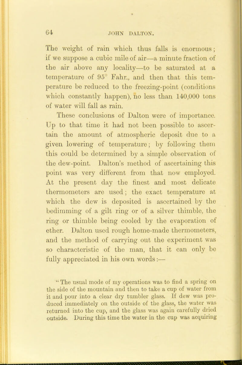 The weight of rain which thus falls is enormous; if we suppose a cubic mile of air—a minute fraction of the air above any locality—to be saturated at a temperature of 95° Fahr., and then that this tem- perature be reduced to the freezing-point (conditions which constantly happen), no less than 140,000 tons of water will fall as rain. These conclusions of Dalton were of importance. Up to that time it had not been possible to ascer- tain the amount of atmospheric deposit due to a given lowering of temperature; by following them this could be determined by a simple observation of the dew-point. Dalton’s method of ascertaining this point was very different from that now employed. At the present day the finest and most delicate thermometers are used; the exact temperature at which the dew is deposited is ascertained by the bedimming of a gilt ring or of a silver thimble, the ring or thimble being cooled by the evaporation of ether. Dalton used rough home-made thermometers, and the method of carrying out the experiment was so characteristic of the man, that it can only be fully appreciated in his own words:— “ The usual mode of my operations was to find a spring on the side of the mountain and then to take a cup of water from it and pour into a clear dry tumbler glass. If dew was pro- duced immediately on the outside of the glass, the water was returned into the cup, and the glass was again carefully dried outside. During this time the water in the cup was acquiring