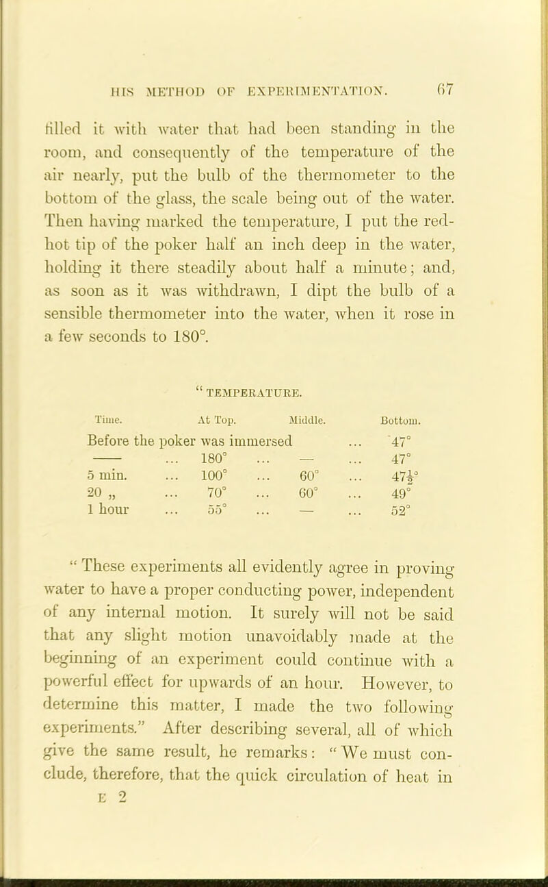filled it with water that had been standing in the room, and consequently of the temperature of the air nearly, put the bulb of the thermometer to the bottom of the glass, the scale being out of the water. Then having marked the temperature, I put the red- hot tip of the poker half an inch deep in the water, holding it there steadily about half a minute; and, as soon as it was withdrawn, I dipt the bulb of a sensible thermometer into the water, when it rose in a few seconds to 180°. “ TEMPERATURE. Time. At Tup. Middle. Bottom. Before the poker was immersed '47° ... 180° 47° 5 min. ... 100° ... 60° 47i° 20 „ 70° ... 60° 1 o o 1 hour - o ... 00 ... c a® ... 52 “ These experiments all evidently agree in proving water to have a proper conducting power, independent of any internal motion. It surely will not be said that any slight motion unavoidably made at the beginning of an experiment could continue with a powerful effect for upwards of an hour. However, to determine this matter, I made the two folio wine experiments.” After describing several, all of which give the same result, he remarks: “ We must con- clude, therefore, that the quick circulation of heat in E 2