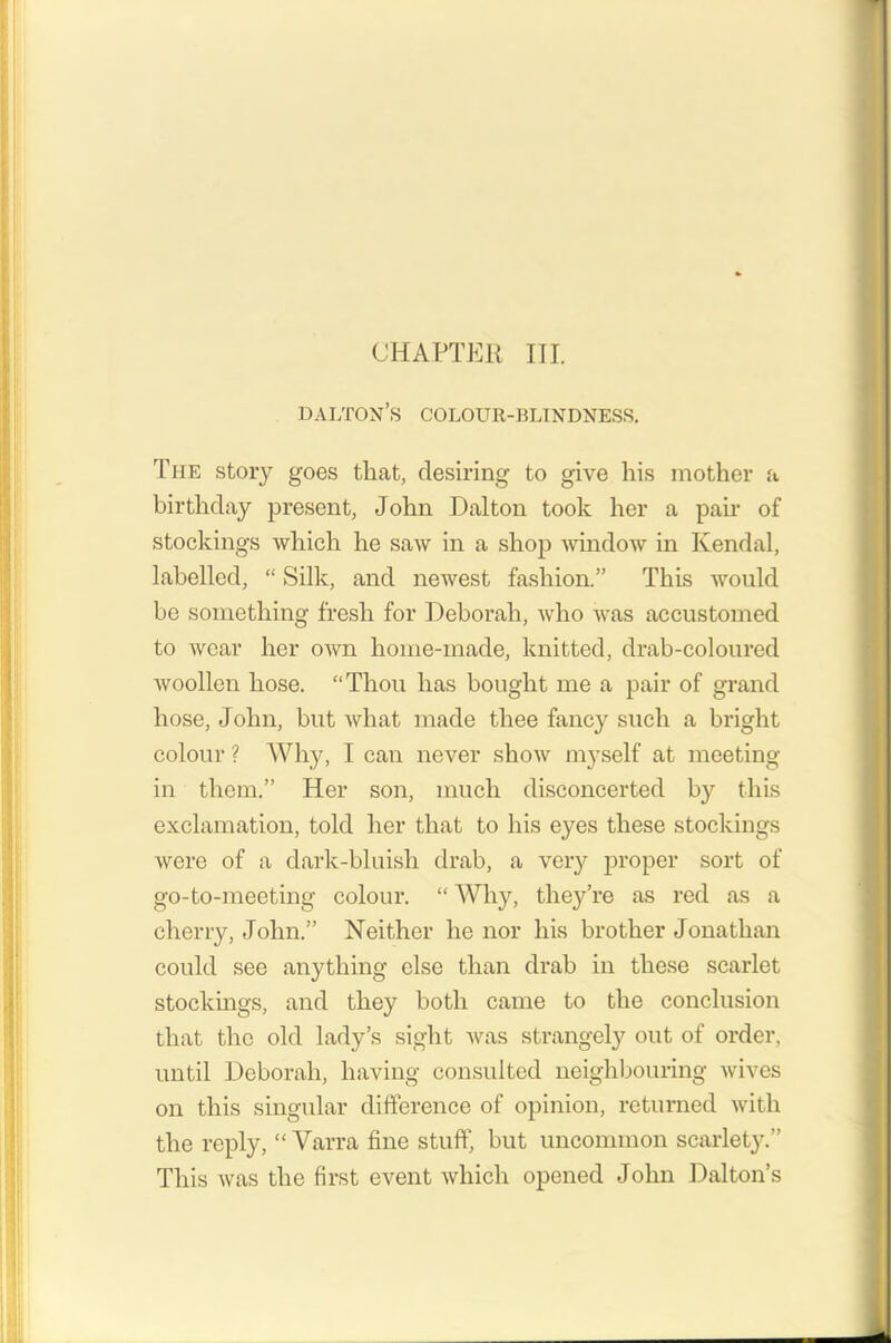 CHAPTER III. dalton’s colour-blindness. The story goes that, desiring to give his mother a birthday present, John Dalton took her a pair of stockings which he saw in a shop window in Kendal, labelled, “ Silk, and newest fashion.” This would be something fresh for Deborah, who was accustomed to wear her own home-made, knitted, drab-coloured woollen hose. “Thou has bought me a pair of grand hose, John, but what made thee fancy such a bright colour ? Why, I can never show myself at meeting in them.” Her son, much disconcerted by this exclamation, told her that to his eyes these stockings were of a dark-bluish drab, a very proper sort of go-to-meeting colour. “ Why, they’re as red as a cherry, John.” Neither he nor his brother Jonathan could see anything else than drab in these scarlet stockings, and they both came to the conclusion that the old lady’s sight was strangely out of order, until Deborah, having consulted neighbouring wives on this singular difference of opinion, returned with the reply, “ Varra fine stuff, but uncommon scarlety.” This was the first event which opened John Dalton’s