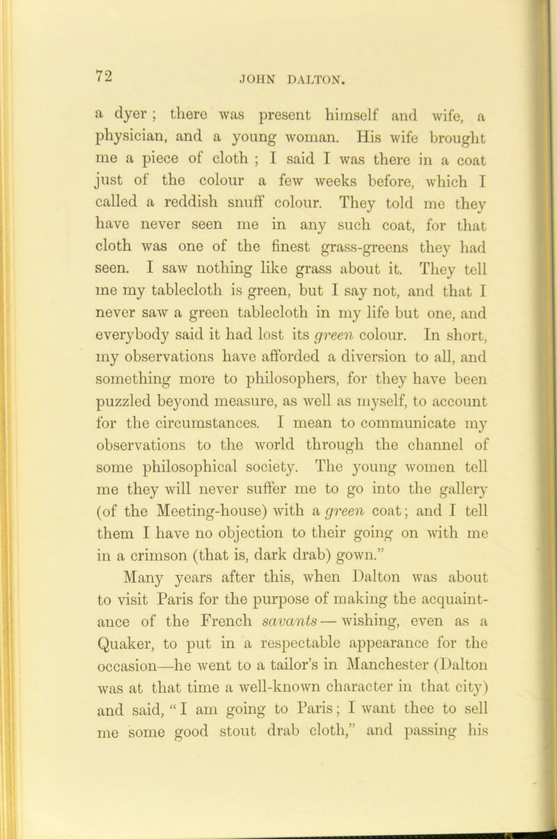 a clyer; there was present himself and wife, a physician, and a young woman. His wife brought me a piece of cloth ; I said I was there in a coat just of the colour a few weeks before, which I called a reddish snuff colour. They told me they have never seen me in any such coat, for that cloth was one of the finest grass-greens they had seen. I saw nothing like grass about it. They tell me my tablecloth is green, but I say not, and that I never saw a green tablecloth in my life but one, and everybody said it had lost its green colour. In short, my observations have afforded a diversion to all, and something more to philosophers, for they have been puzzled beyond measure, as well as myself, to account for the circumstances. I mean to communicate my observations to the world through the channel of some philosophical society. The young women tell me they will never suffer me to go into the gallery (of the Meeting-house) with a green coat; and I tell them I have no objection to their going on with me in a crimson (that is, dark drab) gown.” Many years after this, when Dalton was about to visit Paris for the purpose of making the acquaint- ance of the French savants—wishing, even as a Quaker, to put in a respectable appearance for the occasion—he went to a tailor’s in Manchester (Dalton was at that time a well-known character in that city) and said, “ I am going to Paris; I want thee to sell me some good stout drab cloth,” and passing his