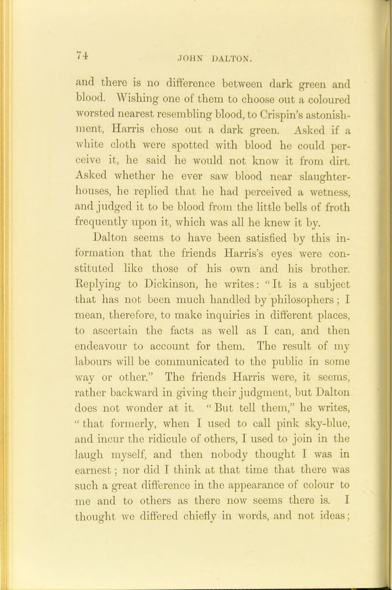 and there is no difference between dark green and blood. Wishing one of them to choose out a coloured worsted nearest resembling blood, to Crispin’s astonish- ment, Harris chose out a dark green. Asked if a white cloth were spotted with blood he could per- ceive it, he said he would not know it from dirt. Asked whether he ever saw blood near slaughter- houses, he replied that lie had perceived a wetness, and judged it to be blood from the little bells of froth frequently upon it, which was all he knew it by. Dalton seems to have been satisfied by this in- formation that the friends Harris’s eyes were con- stituted like those of his own and his brother. Replying to Dickinson, he writes: “It is a subject that has not been much handled by philosophers ; I mean, therefore, to make inquiries in different places, to ascertain the facts as well as I can, and then endeavour to account for them. The result of my labours will be communicated to the public in some way or other.” The friends Harris were, it seems, rather backward in giving their judgment, but Dalton does not wonder at it. “ But tell them,” he writes, “ that formerly, when I used to call pink sky-blue, and incur the ridicule of others, I used to join in the laugh myself, and then nobody thought I was in earnest; nor did I think at that time that there was such a great difference in the appearance of colour to me and to others as there now seems there is. I thought we differed chiefly in words, and not ideas;