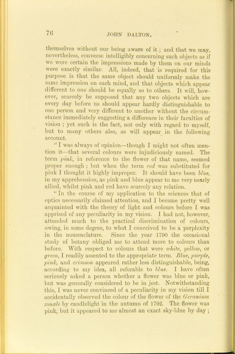 7(5 themselves without our being aware of it; and that we may, nevertheless, converse intelligibly concerning such objects as if we were certain the impressions made by them on our minds were exactly similar. All, indeed, that is required for this purpose is that the same object should uniformly make the same impression on each mind, and that objects which appear different to one should be equally so to others. It will, how- ever, scarcely be supposed that any two objects which are every day before us should appear hardly distinguishable to one person and very different to another without the circum- stance immediately suggesting a difference in their faculties of vision ; yet such is the fact, not only with regard to myself, but to many others also, as will appear in the following account. “ I was always of opinion—though I might not often men- tion it—that several colours were injudiciously named. The term pink, in reference to the flower of that name, seemed proper enough ; but when the term red was substituted for pink I thought it highly improper. It should have been blue, in my apprehension, as pink and blue appear to me very nearly allied, whilst pink and red have scarcely any relation. “ In the course of my application to the sciences that of optics necessarily claimed attention, and I became pretty well acquainted with the theory of light and colours before I was apprised of any peculiarity in my vision. I had not, however, attended much to the practical discrimination of colours, owing, in some degree, to what I conceived to be a perplexity in the nomenclature. Since the year 1790 the occasional study of botany obliged me to attend more to colours than before. With respect to colours that were white, yellow, or green, I readily assented to the appropriate term. Blue, purple, pink, and crimson appeared rather less distinguishable, being, according to my idea, all referable to blue. I have often seriously asked a person whether a flower was blue or pink, but was generally considered to be in jest. Notwithstanding this, I was never convinced of a peculiarity in my vision till I accidentally observed the colour of the flower of the Geranium zonale by candlelight in the autumn of 1792. The flower was pink, but it appeared to me almost au exact sky-blue by day ;