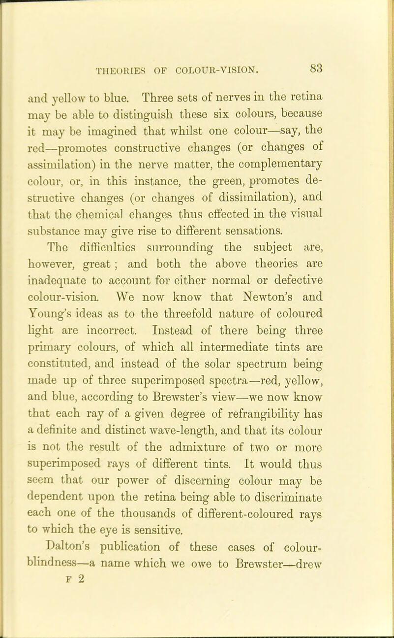 and yellow to blue. Three sets of nerves in the retina may be able to distinguish these six colours, because it may be imagined that whilst one colour—say, the red—promotes constructive changes (or changes of assimilation) in the nerve matter, the complementary colour, or, in this instance, the green, promotes de- structive changes (or changes of dissimilation), and that the chemical changes thus effected in the visual substance may give rise to different sensations. The difficulties surrounding the subject are, however, great; and both the above theories are inadequate to account for either normal or defective colour-vision. We now know that Newton’s and Young’s ideas as to the threefold nature of coloured light are incorrect. Instead of there being three primary colours, of which all intermediate tints are constituted, and instead of the solar spectrum being made up of three superimposed spectra—red, yellow, and blue, according to Brewster’s view—we now know that each ray of a given degree of refrangibility has a definite and distinct wave-length, and that its colour is not the result of the admixture of two or more superimposed rays of different tints. It would thus seem that our power of discerning colour may be dependent upon the retina being able to discriminate each one of the thousands of different-coloured rays to which the eye is sensitive. Dalton’s publication of these cases of colour- blindness—a name which Ave owe to Brewster—dreAv f 2
