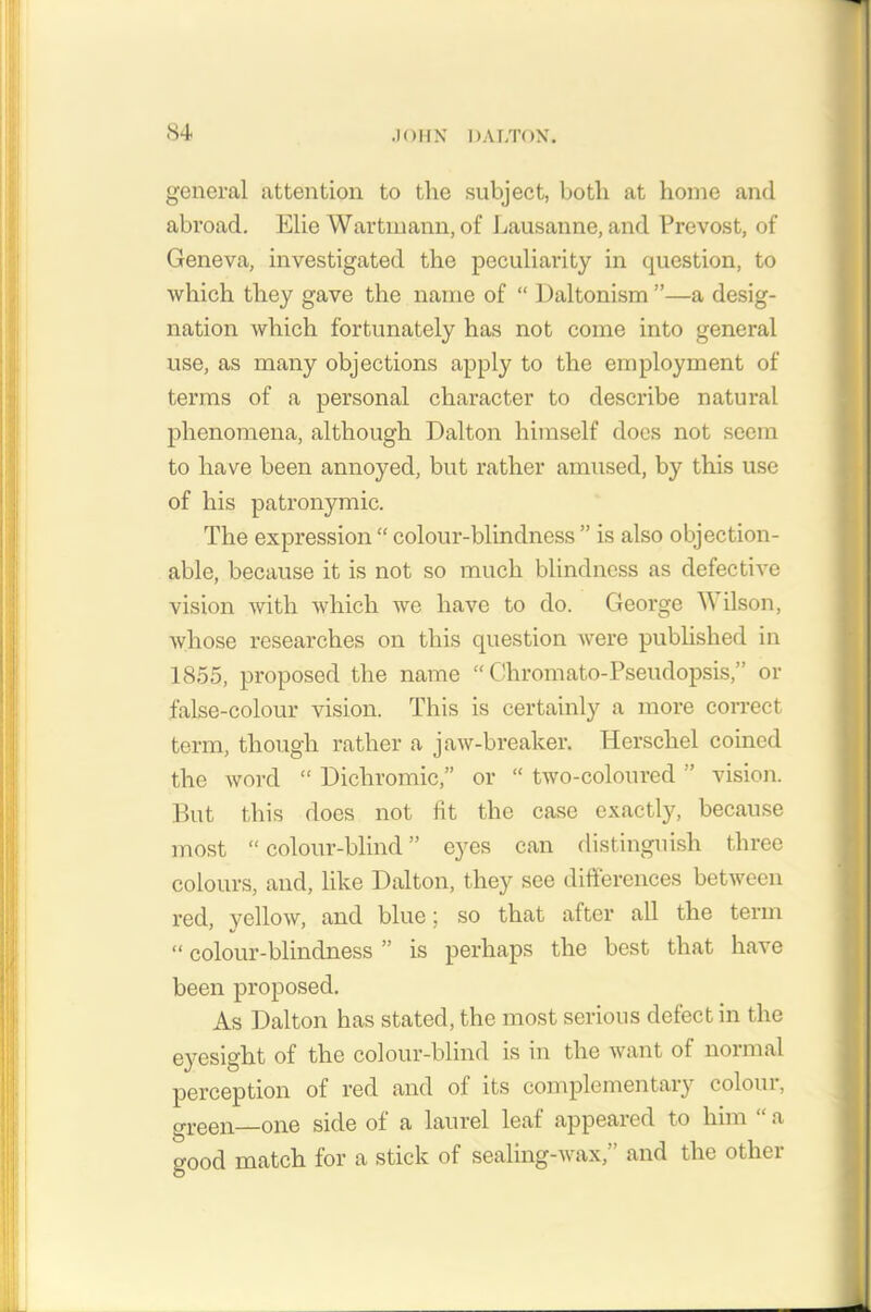 general attention to the subject, both at home and abroad. Elie Wartmann, of Lausanne, and Prevost, of Geneva, investigated the peculiarity in question, to which they gave the name of “ Daltonism ”—a desig- nation which fortunately has not come into general use, as many objections apply to the employment of terms of a personal character to describe natural phenomena, although Dalton himself does not seem to have been annoyed, but rather amused, by this use of his patronymic. The expression “ colour-blindness ” is also objection- able, because it is not so much blindness as defective vision with which we have to do. George W ilson, whose researches on this question were published in 1855, proposed the name “ Chromato-Pseudopsis,” or false-colour vision. This is certainly a more correct term, though rather a jaw-breaker. Herschel coined the word “ Dichromic,” or “ two-coloured ” vision. But this does not lit the case exactly, because most “colour-blind” eyes can distinguish three colours, and, like Dalton, they see differences between red, vellow, and blue; so that after all the term “ colour-blindness ” is perhaps the best that have been proposed. As Dalton has stated, the most serious defect in the eyesight of the colour-blind is in the want ot normal perception of red and of its complementary colour, green one side of a laurel leaf appeared to him “ a good match for a stick of sealing-wax,” and the other